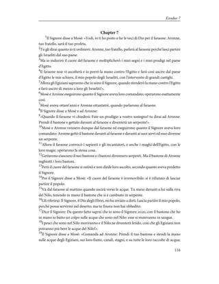 Chapter 7
1
Il Signore disse a Mosè: «Vedi, io ti ho posto a far le veci di Dio per il faraone: Aronne,
tuo fratello, sarà il tuo profeta.
2
Tu gli dirai quanto io ti ordinerò: Aronne, tuo fratello, parlerà al faraone perché lasci partire
gli Israeliti dal suo paese.
3
Ma io indurirò il cuore del faraone e moltiplicherò i miei segni e i miei prodigi nel paese
d'Egitto.
4
Il faraone non vi ascolterà e io porrò la mano contro l'Egitto e farò così uscire dal paese
d'Egitto le mie schiere, il mio popolo degli Israeliti, con l'intervento di grandi castighi.
5
Allora gli Egiziani sapranno che io sono il Signore, quando stenderò la mano contro l'Egitto
e farò uscire di mezzo a loro gli Israeliti!».
6
Mosè e Aronne eseguirono quanto il Signore aveva loro comandato; operarono esattamente
così.
7
Mosè aveva ottant'anni e Aronne ottantatrè, quando parlarono al faraone.
8
Il Signore disse a Mosè e ad Aronne:
9
«Quando il faraone vi chiederà: Fate un prodigio a vostro sostegno! tu dirai ad Aronne:
Prendi il bastone e gettalo davanti al faraone e diventerà un serpente!».
10
Mosè e Aronne vennero dunque dal faraone ed eseguirono quanto il Signore aveva loro
comandato: Aronne gettò il bastone davanti al faraone e davanti ai suoi servi ed esso divenne
un serpente.
11
Allora il faraone convocò i sapienti e gli incantatori, e anche i maghi dell'Egitto, con le
loro magie, operarono la stessa cosa.
12
Gettarono ciascuno il suo bastone e i bastoni divennero serpenti. Ma il bastone di Aronne
inghiottì i loro bastoni.
13
Però il cuore del faraone si ostinò e non diede loro ascolto, secondo quanto aveva predetto
il Signore.
14
Poi il Signore disse a Mosè: «Il cuore del faraone è irremovibile: si è rifiutato di lasciar
partire il popolo.
15
Và dal faraone al mattino quando uscirà verso le acque. Tu starai davanti a lui sulla riva
del Nilo, tenendo in mano il bastone che si è cambiato in serpente.
16
Gli riferirai: Il Signore, il Dio degli Ebrei, mi ha inviato a dirti: Lascia partire il mio popolo,
perché possa servirmi nel deserto; ma tu finora non hai obbedito.
17
Dice il Signore: Da questo fatto saprai che io sono il Signore; ecco, con il bastone che ho
in mano io batto un colpo sulle acque che sono nel Nilo: esse si muteranno in sangue.
18
I pesci che sono nel Nilo moriranno e il Nilo ne diventerà fetido, così che gli Egiziani non
potranno più bere le acque del Nilo!».
19
Il Signore disse a Mosè: «Comanda ad Aronne: Prendi il tuo bastone e stendi la mano
sulle acque degli Egiziani, sui loro fiumi, canali, stagni, e su tutte le loro raccolte di acqua;
116
Exodus 7
 