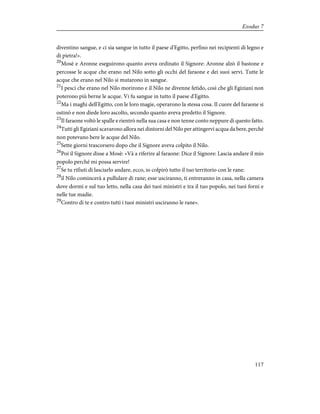 diventino sangue, e ci sia sangue in tutto il paese d'Egitto, perfino nei recipienti di legno e
di pietra!».
20
Mosè e Aronne eseguirono quanto aveva ordinato il Signore: Aronne alzò il bastone e
percosse le acque che erano nel Nilo sotto gli occhi del faraone e dei suoi servi. Tutte le
acque che erano nel Nilo si mutarono in sangue.
21
I pesci che erano nel Nilo morirono e il Nilo ne divenne fetido, così che gli Egiziani non
poterono più berne le acque. Vi fu sangue in tutto il paese d'Egitto.
22
Ma i maghi dell'Egitto, con le loro magie, operarono la stessa cosa. Il cuore del faraone si
ostinò e non diede loro ascolto, secondo quanto aveva predetto il Signore.
23
Il faraone voltò le spalle e rientrò nella sua casa e non tenne conto neppure di questo fatto.
24
Tutti gli Egiziani scavarono allora nei dintorni del Nilo per attingervi acqua da bere, perché
non potevano bere le acque del Nilo.
25
Sette giorni trascorsero dopo che il Signore aveva colpito il Nilo.
26
Poi il Signore disse a Mosè: «Và a riferire al faraone: Dice il Signore: Lascia andare il mio
popolo perché mi possa servire!
27
Se tu rifiuti di lasciarlo andare, ecco, io colpirò tutto il tuo territorio con le rane:
28
il Nilo comincerà a pullulare di rane; esse usciranno, ti entreranno in casa, nella camera
dove dormi e sul tuo letto, nella casa dei tuoi ministri e tra il tuo popolo, nei tuoi forni e
nelle tue madie.
29
Contro di te e contro tutti i tuoi ministri usciranno le rane».
117
Exodus 7
 
