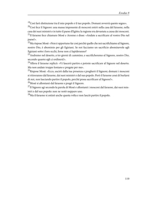 19
Così farò distinzione tra il mio popolo e il tuo popolo. Domani avverrà questo segno».
20
Così fece il Signore: una massa imponente di mosconi entrò nella casa del faraone, nella
casa dei suoi ministri e in tutto il paese d'Egitto; la regione era devastata a causa dei mosconi.
21
Il faraone fece chiamare Mosè e Aronne e disse: «Andate a sacrificare al vostro Dio nel
paese!».
22
Ma rispose Mosè: «Non è opportuno far così perché quello che noi sacrifichiamo al Signore,
nostro Dio, è abominio per gli Egiziani. Se noi facciamo un sacrificio abominevole agli
Egiziani sotto i loro occhi, forse non ci lapideranno?
23
Andremo nel deserto, a tre giorni di cammino, e sacrificheremo al Signore, nostro Dio,
secondo quanto egli ci ordinerà!».
24
Allora il faraone replicò: «Vi lascerò partire e potrete sacrificare al Signore nel deserto.
Ma non andate troppo lontano e pregate per me».
25
Rispose Mosè: «Ecco, uscirò dalla tua presenza e pregherò il Signore; domani i mosconi
si ritireranno dal faraone, dai suoi ministri e dal suo popolo. Però il faraone cessi di burlarsi
di noi, non lasciando partire il popolo, perché possa sacrificare al Signore!».
26
Mosè si allontanò dal faraone e pregò il Signore.
27
Il Signore agì secondo la parola di Mosè e allontanò i mosconi dal faraone, dai suoi min-
istri e dal suo popolo: non ne restò neppure uno.
28
Ma il faraone si ostinò anche questa volta e non lasciò partire il popolo.
119
Exodus 8
 