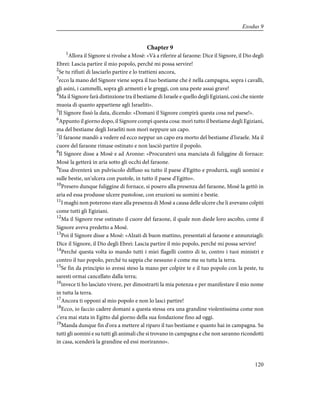 Chapter 9
1
Allora il Signore si rivolse a Mosè: «Và a riferire al faraone: Dice il Signore, il Dio degli
Ebrei: Lascia partire il mio popolo, perché mi possa servire!
2
Se tu rifiuti di lasciarlo partire e lo trattieni ancora,
3
ecco la mano del Signore viene sopra il tuo bestiame che è nella campagna, sopra i cavalli,
gli asini, i cammelli, sopra gli armenti e le greggi, con una peste assai grave!
4
Ma il Signore farà distinzione tra il bestiame di Israele e quello degli Egiziani, così che niente
muoia di quanto appartiene agli Israeliti».
5
Il Signore fissò la data, dicendo: «Domani il Signore compirà questa cosa nel paese!».
6
Appunto il giorno dopo, il Signore compì questa cosa: morì tutto il bestiame degli Egiziani,
ma del bestiame degli Israeliti non morì neppure un capo.
7
Il faraone mandò a vedere ed ecco neppur un capo era morto del bestiame d'Israele. Ma il
cuore del faraone rimase ostinato e non lasciò partire il popolo.
8
Il Signore disse a Mosè e ad Aronne: «Procuratevi una manciata di fuliggine di fornace:
Mosè la getterà in aria sotto gli occhi del faraone.
9
Essa diventerà un pulviscolo diffuso su tutto il paese d'Egitto e produrrà, sugli uomini e
sulle bestie, un'ulcera con pustole, in tutto il paese d'Egitto».
10
Presero dunque fuliggine di fornace, si posero alla presenza del faraone, Mosè la gettò in
aria ed essa produsse ulcere pustolose, con eruzioni su uomini e bestie.
11
I maghi non poterono stare alla presenza di Mosè a causa delle ulcere che li avevano colpiti
come tutti gli Egiziani.
12
Ma il Signore rese ostinato il cuore del faraone, il quale non diede loro ascolto, come il
Signore aveva predetto a Mosè.
13
Poi il Signore disse a Mosè: «Alzati di buon mattino, presentati al faraone e annunziagli:
Dice il Signore, il Dio degli Ebrei: Lascia partire il mio popolo, perché mi possa servire!
14
Perché questa volta io mando tutti i miei flagelli contro di te, contro i tuoi ministri e
contro il tuo popolo, perché tu sappia che nessuno è come me su tutta la terra.
15
Se fin da principio io avessi steso la mano per colpire te e il tuo popolo con la peste, tu
saresti ormai cancellato dalla terra;
16
invece ti ho lasciato vivere, per dimostrarti la mia potenza e per manifestare il mio nome
in tutta la terra.
17
Ancora ti opponi al mio popolo e non lo lasci partire!
18
Ecco, io faccio cadere domani a questa stessa ora una grandine violentissima come non
c'era mai stata in Egitto dal giorno della sua fondazione fino ad oggi.
19
Manda dunque fin d'ora a mettere al riparo il tuo bestiame e quanto hai in campagna. Su
tutti gli uomini e su tutti gli animali che si trovano in campagna e che non saranno ricondotti
in casa, scenderà la grandine ed essi moriranno».
120
Exodus 9
 