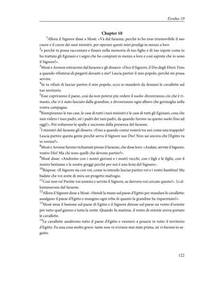 Chapter 10
1
Allora il Signore disse a Mosè: «Và dal faraone, perché io ho reso irremovibile il suo
cuore e il cuore dei suoi ministri, per operare questi miei prodigi in mezzo a loro
2
e perché tu possa raccontare e fissare nella memoria di tuo figlio e di tuo nipote come io
ho trattato gli Egiziani e i segni che ho compiuti in mezzo a loro e così saprete che io sono
il Signore!».
3
Mosè e Aronne entrarono dal faraone e gli dissero: «Dice il Signore, il Dio degli Ebrei: Fino
a quando rifiuterai di piegarti davanti a me? Lascia partire il mio popolo, perché mi possa
servire.
4
Se tu rifiuti di lasciar partire il mio popolo, ecco io manderò da domani le cavallette sul
tuo territorio.
5
Esse copriranno il paese, così da non potersi più vedere il suolo: divoreranno ciò che è ri-
masto, che vi è stato lasciato dalla grandine, e divoreranno ogni albero che germoglia nella
vostra campagna.
6
Riempiranno le tue case, le case di tutti i tuoi ministri e le case di tutti gli Egiziani, cosa che
non videro i tuoi padri, né i padri dei tuoi padri, da quando furono su questo suolo fino ad
oggi!». Poi voltarono le spalle e uscirono dalla presenza del faraone.
7
I ministri del faraone gli dissero: «Fino a quando costui resterà tra noi come una trappola?
Lascia partire questa gente perché serva il Signore suo Dio! Non sai ancora che l'Egitto va
in rovina?».
8
Mosè e Aronne furono richiamati presso il faraone, che disse loro: «Andate, servite il Signore,
vostro Dio! Ma chi sono quelli che devono partire?».
9
Mosè disse: «Andremo con i nostri giovani e i nostri vecchi, con i figli e le figlie, con il
nostro bestiame e le nostre greggi perché per noi è una festa del Signore».
10
Rispose: «Il Signore sia con voi, come io intendo lasciar partire voi e i vostri bambini! Ma
badate che voi avete di mira un progetto malvagio.
11
Così non va! Partite voi uomini e servite il Signore, se davvero voi cercate questo!». Li al-
lontanarono dal faraone.
12
Allora il Signore disse a Mosè: «Stendi la mano sul paese d'Egitto per mandare le cavallette:
assalgano il paese d'Egitto e mangino ogni erba di quanto la grandine ha risparmiato!».
13
Mosè stese il bastone sul paese di Egitto e il Signore diresse sul paese un vento d'oriente
per tutto quel giorno e tutta la notte. Quando fu mattina, il vento di oriente aveva portato
le cavallette.
14
Le cavallette assalirono tutto il paese d'Egitto e vennero a posarsi in tutto il territorio
d'Egitto. Fu una cosa molto grave: tante non ve n'erano mai state prima, né vi furono in se-
guito.
122
Exodus 10
 