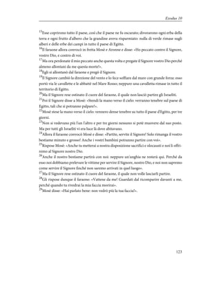 15
Esse coprirono tutto il paese, così che il paese ne fu oscurato; divorarono ogni erba della
terra e ogni frutto d'albero che la grandine aveva risparmiato: nulla di verde rimase sugli
alberi e delle erbe dei campi in tutto il paese di Egitto.
16
Il faraone allora convocò in fretta Mosè e Aronne e disse: «Ho peccato contro il Signore,
vostro Dio, e contro di voi.
17
Ma ora perdonate il mio peccato anche questa volta e pregate il Signore vostro Dio perché
almeno allontani da me questa morte!».
18
Egli si allontanò dal faraone e pregò il Signore.
19
Il Signore cambiò la direzione del vento e lo fece soffiare dal mare con grande forza: esso
portò via le cavallette e le abbattè nel Mare Rosso; neppure una cavalletta rimase in tutto il
territorio di Egitto.
20
Ma il Signore rese ostinato il cuore del faraone, il quale non lasciò partire gli Israeliti.
21
Poi il Signore disse a Mosè: «Stendi la mano verso il cielo: verranno tenebre sul paese di
Egitto, tali che si potranno palpare!».
22
Mosè stese la mano verso il cielo: vennero dense tenebre su tutto il paese d'Egitto, per tre
giorni.
23
Non si vedevano più l'un l'altro e per tre giorni nessuno si potè muovere dal suo posto.
Ma per tutti gli Israeliti vi era luce là dove abitavano.
24
Allora il faraone convocò Mosè e disse: «Partite, servite il Signore! Solo rimanga il vostro
bestiame minuto e grosso! Anche i vostri bambini potranno partire con voi».
25
Rispose Mosè: «Anche tu metterai a nostra disposizione sacrifici e olocausti e noi li offri-
remo al Signore nostro Dio.
26
Anche il nostro bestiame partirà con noi: neppure un'unghia ne resterà qui. Perché da
esso noi dobbiamo prelevare le vittime per servire il Signore, nostro Dio, e noi non sapremo
come servire il Signore finché non saremo arrivati in quel luogo».
27
Ma il Signore rese ostinato il cuore del faraone, il quale non volle lasciarli partire.
28
Gli rispose dunque il faraone: «Vattene da me! Guardati dal ricomparire davanti a me,
perché quando tu rivedrai la mia faccia morirai».
29
Mosè disse: «Hai parlato bene: non vedrò più la tua faccia!».
123
Exodus 10
 
