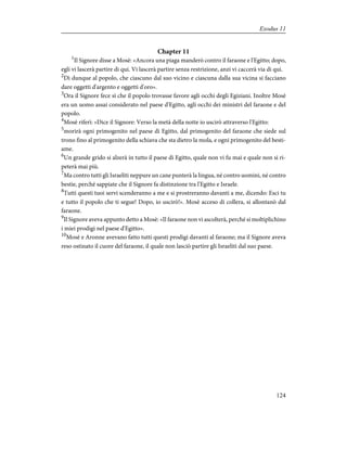 Chapter 11
1
Il Signore disse a Mosè: «Ancora una piaga manderò contro il faraone e l'Egitto; dopo,
egli vi lascerà partire di qui. Vi lascerà partire senza restrizione, anzi vi caccerà via di qui.
2
Dì dunque al popolo, che ciascuno dal suo vicino e ciascuna dalla sua vicina si facciano
dare oggetti d'argento e oggetti d'oro».
3
Ora il Signore fece sì che il popolo trovasse favore agli occhi degli Egiziani. Inoltre Mosè
era un uomo assai considerato nel paese d'Egitto, agli occhi dei ministri del faraone e del
popolo.
4
Mosè riferì: «Dice il Signore: Verso la metà della notte io uscirò attraverso l'Egitto:
5
morirà ogni primogenito nel paese di Egitto, dal primogenito del faraone che siede sul
trono fino al primogenito della schiava che sta dietro la mola, e ogni primogenito del besti-
ame.
6
Un grande grido si alzerà in tutto il paese di Egitto, quale non vi fu mai e quale non si ri-
peterà mai più.
7
Ma contro tutti gli Israeliti neppure un cane punterà la lingua, né contro uomini, né contro
bestie, perché sappiate che il Signore fa distinzione tra l'Egitto e Israele.
8
Tutti questi tuoi servi scenderanno a me e si prostreranno davanti a me, dicendo: Esci tu
e tutto il popolo che ti segue! Dopo, io uscirò!». Mosè acceso di collera, si allontanò dal
faraone.
9
Il Signore aveva appunto detto a Mosè: «Il faraone non vi ascolterà, perché si moltiplichino
i miei prodigi nel paese d'Egitto».
10
Mosè e Aronne avevano fatto tutti questi prodigi davanti al faraone; ma il Signore aveva
reso ostinato il cuore del faraone, il quale non lasciò partire gli Israeliti dal suo paese.
124
Exodus 11
 