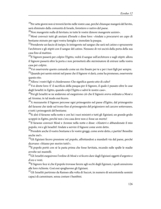 19
Per sette giorni non si troverà lievito nelle vostre case, perché chiunque mangerà del lievito,
sarà eliminato dalla comunità di Israele, forestiero o nativo del paese.
20
Non mangerete nulla di lievitato; in tutte le vostre dimore mangerete azzimi».
21
Mosè convocò tutti gli anziani d'Israele e disse loro: «Andate a procurarvi un capo di
bestiame minuto per ogni vostra famiglia e immolate la pasqua.
22
Prenderete un fascio di issòpo, lo intingerete nel sangue che sarà nel catino e spruzzerete
l'architrave e gli stipiti con il sangue del catino. Nessuno di voi uscirà dalla porta della sua
casa fino al mattino.
23
Il Signore passerà per colpire l'Egitto, vedrà il sangue sull'architrave e sugli stipiti: allora
il Signore passerà oltre la porta e non permetterà allo sterminatore di entrare nella vostra
casa per colpire.
24
Voi osserverete questo comando come un rito fissato per te e per i tuoi figli per sempre.
25
Quando poi sarete entrati nel paese che il Signore vi darà, come ha promesso, osserverete
questo rito.
26
Allora i vostri figli vi chiederanno: Che significa questo atto di culto?
27
Voi direte loro: E' il sacrificio della pasqua per il Signore, il quale è passato oltre le case
degli Israeliti in Egitto, quando colpì l'Egitto e salvò le nostre case».
28
Poi gli Israeliti se ne andarono ed eseguirono ciò che il Signore aveva ordinato a Mosè e
ad Aronne; in tal modo essi fecero.
29
A mezzanotte il Signore percosse ogni primogenito nel paese d'Egitto, dal primogenito
del faraone che siede sul trono fino al primogenito del prigioniero nel carcere sotterraneo,
e tutti i primogeniti del bestiame.
30
Si alzò il faraone nella notte e con lui i suoi ministri e tutti gli Egiziani; un grande grido
scoppiò in Egitto, perché non c'era casa dove non ci fosse un morto!
31
Il faraone convocò Mosè e Aronne nella notte e disse: «Alzatevi e abbandonate il mio
popolo, voi e gli Israeliti! Andate a servire il Signore come avete detto.
32
Prendete anche il vostro bestiame e le vostre greggi, come avete detto, e partite! Benedite
anche me!».
33
Gli Egiziani fecero pressione sul popolo, affrettandosi a mandarli via dal paese, perché
dicevano: «Stiamo per morire tutti!».
34
Il popolo portò con sé la pasta prima che fosse lievitata, recando sulle spalle le madie
avvolte nei mantelli.
35
Gli Israeliti eseguirono l'ordine di Mosè e si fecero dare dagli Egiziani oggetti d'argento e
d'oro e vesti.
36
Il Signore fece sì che il popolo trovasse favore agli occhi degli Egiziani, i quali annuirono
alle loro richieste. Così essi spogliarono gli Egiziani.
37
Gli Israeliti partirono da Ramses alla volta di Succot, in numero di seicentomila uomini
capaci di camminare, senza contare i bambini.
126
Exodus 12
 