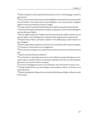 38
Inoltre una grande massa di gente promiscua partì con loro e insieme greggi e armenti in
gran numero.
39
Fecero cuocere la pasta che avevano portata dall'Egitto in forma di focacce azzime, perché
non era lievitata: erano infatti stati scacciati dall'Egitto e non avevano potuto indugiare;
neppure si erano procurati provviste per il viaggio.
40
Il tempo durante il quale gli Israeliti abitarono in Egitto fu di quattrocentotrent'anni.
41
Al termine dei quattrocentotrent'anni, proprio in quel giorno, tutte le schiere del Signore
uscirono dal paese d'Egitto.
42
Notte di veglia fu questa per il Signore per farli uscire dal paese d'Egitto. Questa sarà una
notte di veglia in onore del Signore per tutti gli Israeliti, di generazione in generazione.
43
Il Signore disse a Mosè e ad Aronne: «Questo è il rito della pasqua: nessun straniero ne
deve mangiare.
44
Quanto a ogni schiavo acquistato con denaro, lo circonciderai e allora ne potrà mangiare.
45
L'avventizio e il mercenario non ne mangeranno.
46
In una sola casa si mangerà: non ne porterai la carne fuori di casa; non ne spezzerete alcun
osso.
47
Tutta la comunità d'Israele la celebrerà.
48
Se un forestiero è domiciliato presso di te e vuol celebrare la pasqua del Signore, sia cir-
conciso ogni suo maschio: allora si accosterà per celebrarla e sarà come un nativo del paese.
Ma nessun non circonciso ne deve mangiare.
49
Vi sarà una sola legge per il nativo e per il forestiero, che è domiciliato in mezzo a voi».
50
Tutti gli Israeliti fecero così; come il Signore aveva ordinato a Mosè e ad Aronne, in tal
modo operarono.
51
Proprio in quel giorno il Signore fece uscire gli Israeliti dal paese d'Egitto, ordinati secondo
le loro schiere.
127
Exodus 12
 