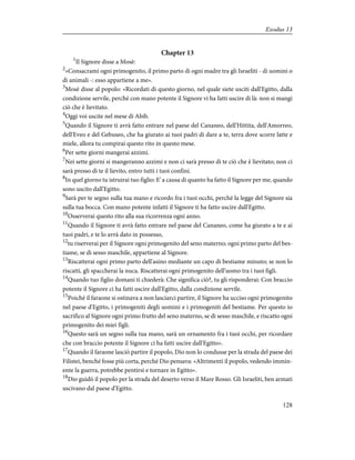 Chapter 13
1
Il Signore disse a Mosè:
2
«Consacrami ogni primogenito, il primo parto di ogni madre tra gli Israeliti - di uomini o
di animali -: esso appartiene a me».
3
Mosè disse al popolo: «Ricordati di questo giorno, nel quale siete usciti dall'Egitto, dalla
condizione servile, perché con mano potente il Signore vi ha fatti uscire di là: non si mangi
ciò che è lievitato.
4
Oggi voi uscite nel mese di Abib.
5
Quando il Signore ti avrà fatto entrare nel paese del Cananeo, dell'Hittita, dell'Amorreo,
dell'Eveo e del Gebuseo, che ha giurato ai tuoi padri di dare a te, terra dove scorre latte e
miele, allora tu compirai questo rito in questo mese.
6
Per sette giorni mangerai azzimi.
7
Nei sette giorni si mangeranno azzimi e non ci sarà presso di te ciò che è lievitato; non ci
sarà presso di te il lievito, entro tutti i tuoi confini.
8
In quel giorno tu istruirai tuo figlio: E' a causa di quanto ha fatto il Signore per me, quando
sono uscito dall'Egitto.
9
Sarà per te segno sulla tua mano e ricordo fra i tuoi occhi, perché la legge del Signore sia
sulla tua bocca. Con mano potente infatti il Signore ti ha fatto uscire dall'Egitto.
10
Osserverai questo rito alla sua ricorrenza ogni anno.
11
Quando il Signore ti avrà fatto entrare nel paese del Cananeo, come ha giurato a te e ai
tuoi padri, e te lo avrà dato in possesso,
12
tu riserverai per il Signore ogni primogenito del seno materno; ogni primo parto del bes-
tiame, se di sesso maschile, appartiene al Signore.
13
Riscatterai ogni primo parto dell'asino mediante un capo di bestiame minuto; se non lo
riscatti, gli spaccherai la nuca. Riscatterai ogni primogenito dell'uomo tra i tuoi figli.
14
Quando tuo figlio domani ti chiederà: Che significa ciò?, tu gli risponderai: Con braccio
potente il Signore ci ha fatti uscire dall'Egitto, dalla condizione servile.
15
Poiché il faraone si ostinava a non lasciarci partire, il Signore ha ucciso ogni primogenito
nel paese d'Egitto, i primogeniti degli uomini e i primogeniti del bestiame. Per questo io
sacrifico al Signore ogni primo frutto del seno materno, se di sesso maschile, e riscatto ogni
primogenito dei miei figli.
16
Questo sarà un segno sulla tua mano, sarà un ornamento fra i tuoi occhi, per ricordare
che con braccio potente il Signore ci ha fatti uscire dall'Egitto».
17
Quando il faraone lasciò partire il popolo, Dio non lo condusse per la strada del paese dei
Filistei, benché fosse più corta, perché Dio pensava: «Altrimenti il popolo, vedendo immin-
ente la guerra, potrebbe pentirsi e tornare in Egitto».
18
Dio guidò il popolo per la strada del deserto verso il Mare Rosso. Gli Israeliti, ben armati
uscivano dal paese d'Egitto.
128
Exodus 13
 