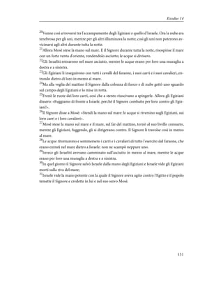 20
Venne così a trovarsi tra l'accampamento degli Egiziani e quello d'Israele. Ora la nube era
tenebrosa per gli uni, mentre per gli altri illuminava la notte; così gli uni non poterono av-
vicinarsi agli altri durante tutta la notte.
21
Allora Mosè stese la mano sul mare. E il Signore durante tutta la notte, risospinse il mare
con un forte vento d'oriente, rendendolo asciutto; le acque si divisero.
22
Gli Israeliti entrarono nel mare asciutto, mentre le acque erano per loro una muraglia a
destra e a sinistra.
23
Gli Egiziani li inseguirono con tutti i cavalli del faraone, i suoi carri e i suoi cavalieri, en-
trando dietro di loro in mezzo al mare.
24
Ma alla veglia del mattino il Signore dalla colonna di fuoco e di nube gettò uno sguardo
sul campo degli Egiziani e lo mise in rotta.
25
Frenò le ruote dei loro carri, così che a stento riuscivano a spingerle. Allora gli Egiziani
dissero: «Fuggiamo di fronte a Israele, perché il Signore combatte per loro contro gli Egiz-
iani!».
26
Il Signore disse a Mosè: «Stendi la mano sul mare: le acque si riversino sugli Egiziani, sui
loro carri e i loro cavalieri».
27
Mosè stese la mano sul mare e il mare, sul far del mattino, tornò al suo livello consueto,
mentre gli Egiziani, fuggendo, gli si dirigevano contro. Il Signore li travolse così in mezzo
al mare.
28
Le acque ritornarono e sommersero i carri e i cavalieri di tutto l'esercito del faraone, che
erano entrati nel mare dietro a Israele: non ne scampò neppure uno.
29
Invece gli Israeliti avevano camminato sull'asciutto in mezzo al mare, mentre le acque
erano per loro una muraglia a destra e a sinistra.
30
In quel giorno il Signore salvò Israele dalla mano degli Egiziani e Israele vide gli Egiziani
morti sulla riva del mare;
31
Israele vide la mano potente con la quale il Signore aveva agito contro l'Egitto e il popolo
temette il Signore e credette in lui e nel suo servo Mosè.
131
Exodus 14
 