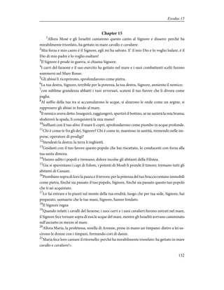 Chapter 15
1
Allora Mosè e gli Israeliti cantarono questo canto al Signore e dissero: perché ha
mirabilmente trionfato, ha gettato in mare cavallo e cavaliere.
2
Mia forza e mio canto è il Signore, egli mi ha salvato. E' il mio Dio e lo voglio lodare, è il
Dio di mio padre e lo voglio esaltare!
3
Il Signore è prode in guerra, si chiama Signore.
4
I carri del faraone e il suo esercito ha gettato nel mare e i suoi combattenti scelti furono
sommersi nel Mare Rosso.
5
Gli abissi li ricoprirono, sprofondarono come pietra.
6
La tua destra, Signore, terribile per la potenza, la tua destra, Signore, annienta il nemico;
7
con sublime grandezza abbatti i tuoi avversari, scateni il tuo furore che li divora come
paglia.
8
Al soffio della tua ira si accumularono le acque, si alzarono le onde come un argine, si
rappresero gli abissi in fondo al mare.
9
Il nemico aveva detto: Inseguirò, raggiungerò, spartirò il bottino, se ne sazierà la mia brama;
sfodererò la spada, li conquisterà la mia mano!
10
Soffiasti con il tuo alito: il mare li coprì, sprofondarono come piombo in acque profonde.
11
Chi è come te fra gli dei, Signore? Chi è come te, maestoso in santità, tremendo nelle im-
prese, operatore di prodigi?
12
Stendesti la destra: la terra li inghiottì.
13
Guidasti con il tuo favore questo popolo che hai riscattato, lo conducesti con forza alla
tua santa dimora.
14
Hanno udito i popoli e tremano; dolore incolse gli abitanti della Filistea.
15
Gia si spaventano i capi di Edom, i potenti di Moab li prende il timore; tremano tutti gli
abitanti di Canaan.
16
Piombano sopra di loro la paura e il terrore; per la potenza del tuo braccio restano immobili
come pietra, finché sia passato il tuo popolo, Signore, finché sia passato questo tuo popolo
che ti sei acquistato.
17
Lo fai entrare e lo pianti sul monte della tua eredità, luogo che per tua sede, Signore, hai
preparato, santuario che le tue mani, Signore, hanno fondato.
18
Il Signore regna
19
Quando infatti i cavalli del faraone, i suoi carri e i suoi cavalieri furono entrati nel mare,
il Signore fece tornare sopra di essi le acque del mare, mentre gli Israeliti avevano camminato
sull'asciutto in mezzo al mare.
20
Allora Maria, la profetessa, sorella di Aronne, prese in mano un timpano: dietro a lei us-
cirono le donne con i timpani, formando cori di danze.
21
Maria fece loro cantare il ritornello: perché ha mirabilmente trionfato: ha gettato in mare
cavallo e cavaliere!».
132
Exodus 15
 