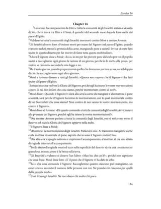 Chapter 16
1
Levarono l'accampamento da Elim e tutta la comunità degli Israeliti arrivò al deserto
di Sin, che si trova tra Elim e il Sinai, il quindici del secondo mese dopo la loro uscita dal
paese d'Egitto.
2
Nel deserto tutta la comunità degli Israeliti mormorò contro Mosè e contro Aronne.
3
Gli Israeliti dissero loro: «Fossimo morti per mano del Signore nel paese d'Egitto, quando
eravamo seduti presso la pentola della carne, mangiando pane a sazietà! Invece ci avete fatti
uscire in questo deserto per far morire di fame tutta questa moltitudine».
4
Allora il Signore disse a Mosè: «Ecco, io sto per far piovere pane dal cielo per voi: il popolo
uscirà a raccoglierne ogni giorno la razione di un giorno, perché io lo metta alla prova, per
vedere se cammina secondo la mia legge o no.
5
Ma il sesto giorno, quando prepareranno quello che dovranno portare a casa, sarà il doppio
di ciò che raccoglieranno ogni altro giorno».
6
Mosè e Aronne dissero a tutti gli Israeliti: «Questa sera saprete che il Signore vi ha fatti
uscire dal paese d'Egitto;
7
domani mattina vedrete la Gloria del Signore; poiché egli ha inteso le vostre mormorazioni
contro di lui. Noi infatti che cosa siamo, perché mormoriate contro di noi?».
8
Mosè disse: «Quando il Signore vi darà alla sera la carne da mangiare e alla mattina il pane
a sazietà, sarà perché il Signore ha inteso le mormorazioni, con le quali mormorate contro
di lui. Noi infatti che cosa siamo? Non contro di noi vanno le vostre mormorazioni, ma
contro il Signore».
9
Mosè disse ad Aronne: «Dà questo comando a tutta la comunità degli Israeliti: Avvicinatevi
alla presenza del Signore, perché egli ha inteso le vostre mormorazioni!».
10
Ora mentre Aronne parlava a tutta la comunità degli Israeliti, essi si voltarono verso il
deserto: ed ecco la Gloria del Signore apparve nella nube.
11
Il Signore disse a Mosè:
12
«Ho inteso la mormorazione degli Israeliti. Parla loro così: Al tramonto mangerete carne
e alla mattina vi sazierete di pane; saprete che io sono il Signore vostro Dio».
13
Ora alla sera le quaglie salirono e coprirono l'accampamento; al mattino vi era uno strato
di rugiada intorno all'accampamento.
14
Poi lo strato di rugiada svanì ed ecco sulla superficie del deserto vi era una cosa minuta e
granulosa, minuta come è la brina sulla terra.
15
Gli Israeliti la videro e si dissero l'un l'altro: «Man hu: che cos'è?», perché non sapevano
che cosa fosse. Mosè disse loro: «E' il pane che il Signore vi ha dato in cibo.
16
Ecco che cosa comanda il Signore: Raccoglietene quanto ciascuno può mangiarne, un
omer a testa, secondo il numero delle persone con voi. Ne prenderete ciascuno per quelli
della propria tenda».
17
Così fecero gli Israeliti. Ne raccolsero chi molto chi poco.
134
Exodus 16
 