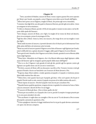 Chapter 18
1
Ietro, sacerdote di Madian, suocero di Mosè, venne a sapere quanto Dio aveva operato
per Mosè e per Israele, suo popolo, come il Signore aveva fatto uscire Israele dall'Egitto.
2
Allora Ietro prese con sé Zippora, moglie di Mosè, che prima egli aveva rimandata,
3
e insieme i due figli di lei, uno dei quali si chiamava Gherson, perché egli aveva detto: «Sono
un emigrato in terra straniera»,
4
e l'altro si chiamava Eliezer, perché «Il Dio di mio padre è venuto in mio aiuto e mi ha lib-
erato dalla spada del faraone».
5
Ietro dunque, suocero di Mosè, con i figli e la moglie di lui venne da Mosè nel deserto,
dove era accampato, presso la montagna di Dio.
6
Egli fece dire a Mosè: «Sono io, Ietro, tuo suocero, che vengo da te con tua moglie e i suoi
due figli!».
7
Mosè andò incontro al suocero, si prostrò davanti a lui e lo baciò; poi si informarono l'uno
della salute dell'altro ed entrarono sotto la tenda.
8
Mosè raccontò al suocero quanto il Signore aveva fatto al faraone e agli Egiziani per Israele,
tutte le difficoltà loro capitate durante il viaggio, dalle quali il Signore li aveva liberati.
9
Ietro gioì di tutti i benefici che il Signore aveva fatti a Israele, quando lo aveva liberato dalla
mano degli Egiziani.
10
Disse Ietro: «Benedetto sia il Signore, che vi ha liberati dalla mano degli Egiziani e dalla
mano del faraone: egli ha strappato questo popolo dalla mano dell'Egitto!
11
Ora io so che il Signore è più grande di tutti gli dei, poiché egli ha operato contro gli
Egiziani con quelle stesse cose di cui essi si vantavano».
12
Poi Ietro, suocero di Mosè, offrì un olocausto e sacrifici a Dio. Vennero Aronne e tutti gli
anziani d'Israele e fecero un banchetto con il suocero di Mosè davanti a Dio.
13
Il giorno dopo Mosè sedette a render giustizia al popolo e il popolo si trattenne presso
Mosè dalla mattina fino alla sera.
14
Allora Ietro, visto quanto faceva per il popolo, gli disse: «Che cos'è questo che fai per il
popolo? Perché siedi tu solo, mentre il popolo sta presso di te dalla mattina alla sera?».
15
Mosè rispose al suocero: «Perché il popolo viene da me per consultare Dio.
16
Quando hanno qualche questione, vengono da me e io giudico le vertenze tra l'uno e l'altro
e faccio conoscere i decreti di Dio e le sue leggi».
17
Il suocero di Mosè gli disse: «Non va bene quello che fai!
18
Finirai per soccombere, tu e il popolo che è con te, perché il compito è troppo pesante per
te; tu non puoi attendervi da solo.
19
Ora ascoltami: ti voglio dare un consiglio e Dio sia con te! Tu stà davanti a Dio in nome
del popolo e presenta le questioni a Dio.
20
A loro spiegherai i decreti e le leggi; indicherai loro la via per la quale devono camminare
e le opere che devono compiere.
137
Exodus 18
 