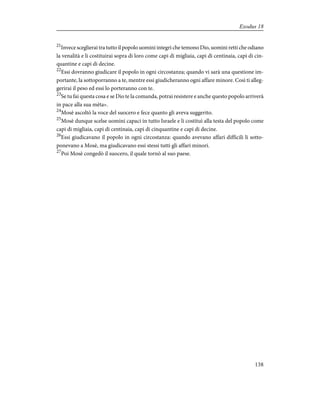 21
Invece sceglierai tra tutto il popolo uomini integri che temono Dio, uomini retti che odiano
la venalità e li costituirai sopra di loro come capi di migliaia, capi di centinaia, capi di cin-
quantine e capi di decine.
22
Essi dovranno giudicare il popolo in ogni circostanza; quando vi sarà una questione im-
portante, la sottoporranno a te, mentre essi giudicheranno ogni affare minore. Così ti alleg-
gerirai il peso ed essi lo porteranno con te.
23
Se tu fai questa cosa e se Dio te la comanda, potrai resistere e anche questo popolo arriverà
in pace alla sua mèta».
24
Mosè ascoltò la voce del suocero e fece quanto gli aveva suggerito.
25
Mosè dunque scelse uomini capaci in tutto Israele e li costituì alla testa del popolo come
capi di migliaia, capi di centinaia, capi di cinquantine e capi di decine.
26
Essi giudicavano il popolo in ogni circostanza: quando avevano affari difficili li sotto-
ponevano a Mosè, ma giudicavano essi stessi tutti gli affari minori.
27
Poi Mosè congedò il suocero, il quale tornò al suo paese.
138
Exodus 18
 