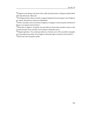 20
Il Signore scese dunque sul monte Sinai, sulla vetta del monte, e il Signore chiamò Mosè
sulla vetta del monte. Mosè salì.
21
Poi il Signore disse a Mosè: «Scendi, scongiura il popolo di non irrompere verso il Signore
per vedere, altrimenti ne cadrà una moltitudine!
22
Anche i sacerdoti, che si avvicinano al Signore, si tengano in stato di purità, altrimenti il
Signore si avventerà contro di loro!».
23
Mosè disse al Signore: «Il popolo non può salire al monte Sinai, perché tu stesso ci hai
avvertiti dicendo: Fissa un limite verso il monte e dichiaralo sacro».
24
Il Signore gli disse: «Và, scendi, poi salirai tu e Aronne con te. Ma i sacerdoti e il popolo
non si precipitino per salire verso il Signore, altrimenti egli si avventerà contro di loro!».
25
Mosè scese verso il popolo e parlò.
140
Exodus 19
 