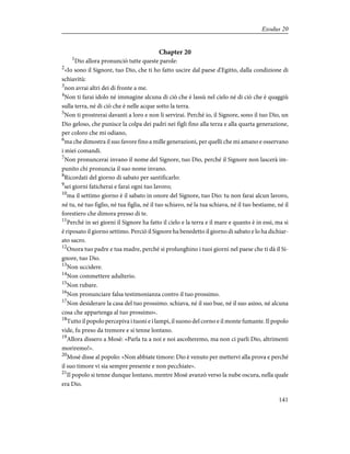 Chapter 20
1
Dio allora pronunciò tutte queste parole:
2
«Io sono il Signore, tuo Dio, che ti ho fatto uscire dal paese d'Egitto, dalla condizione di
schiavitù:
3
non avrai altri dei di fronte a me.
4
Non ti farai idolo né immagine alcuna di ciò che è lassù nel cielo né di ciò che è quaggiù
sulla terra, né di ciò che è nelle acque sotto la terra.
5
Non ti prostrerai davanti a loro e non li servirai. Perché io, il Signore, sono il tuo Dio, un
Dio geloso, che punisce la colpa dei padri nei figli fino alla terza e alla quarta generazione,
per coloro che mi odiano,
6
ma che dimostra il suo favore fino a mille generazioni, per quelli che mi amano e osservano
i miei comandi.
7
Non pronuncerai invano il nome del Signore, tuo Dio, perché il Signore non lascerà im-
punito chi pronuncia il suo nome invano.
8
Ricordati del giorno di sabato per santificarlo:
9
sei giorni faticherai e farai ogni tuo lavoro;
10
ma il settimo giorno è il sabato in onore del Signore, tuo Dio: tu non farai alcun lavoro,
né tu, né tuo figlio, né tua figlia, né il tuo schiavo, né la tua schiava, né il tuo bestiame, né il
forestiero che dimora presso di te.
11
Perché in sei giorni il Signore ha fatto il cielo e la terra e il mare e quanto è in essi, ma si
è riposato il giorno settimo. Perciò il Signore ha benedetto il giorno di sabato e lo ha dichiar-
ato sacro.
12
Onora tuo padre e tua madre, perché si prolunghino i tuoi giorni nel paese che ti dà il Si-
gnore, tuo Dio.
13
Non uccidere.
14
Non commettere adulterio.
15
Non rubare.
16
Non pronunciare falsa testimonianza contro il tuo prossimo.
17
Non desiderare la casa del tuo prossimo. schiava, né il suo bue, né il suo asino, né alcuna
cosa che appartenga al tuo prossimo».
18
Tutto il popolo percepiva i tuoni e i lampi, il suono del corno e il monte fumante. Il popolo
vide, fu preso da tremore e si tenne lontano.
19
Allora dissero a Mosè: «Parla tu a noi e noi ascolteremo, ma non ci parli Dio, altrimenti
moriremo!».
20
Mosè disse al popolo: «Non abbiate timore: Dio è venuto per mettervi alla prova e perché
il suo timore vi sia sempre presente e non pecchiate».
21
Il popolo si tenne dunque lontano, mentre Mosè avanzò verso la nube oscura, nella quale
era Dio.
141
Exodus 20
 