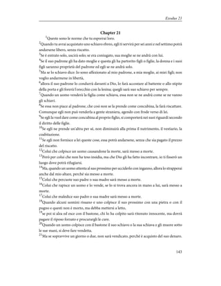 Chapter 21
1
Queste sono le norme che tu esporrai loro.
2
Quando tu avrai acquistato uno schiavo ebreo, egli ti servirà per sei anni e nel settimo potrà
andarsene libero, senza riscatto.
3
Se è entrato solo, uscirà solo; se era coniugato, sua moglie se ne andrà con lui.
4
Se il suo padrone gli ha dato moglie e questa gli ha partorito figli o figlie, la donna e i suoi
figli saranno proprietà del padrone ed egli se ne andrà solo.
5
Ma se lo schiavo dice: Io sono affezionato al mio padrone, a mia moglie, ai miei figli; non
voglio andarmene in libertà,
6
allora il suo padrone lo condurrà davanti a Dio, lo farà accostare al battente o allo stipite
della porta e gli forerà l'orecchio con la lesina; quegli sarà suo schiavo per sempre.
7
Quando un uomo venderà la figlia come schiava, essa non se ne andrà come se ne vanno
gli schiavi.
8
Se essa non piace al padrone, che così non se la prende come concubina, la farà riscattare.
Comunque egli non può venderla a gente straniera, agendo con frode verso di lei.
9
Se egli la vuol dare come concubina al proprio figlio, si comporterà nei suoi riguardi secondo
il diritto delle figlie.
10
Se egli ne prende un'altra per sé, non diminuirà alla prima il nutrimento, il vestiario, la
coabitazione.
11
Se egli non fornisce a lei queste cose, essa potrà andarsene, senza che sia pagato il prezzo
del riscatto.
12
Colui che colpisce un uomo causandone la morte, sarà messo a morte.
13
Però per colui che non ha teso insidia, ma che Dio gli ha fatto incontrare, io ti fisserò un
luogo dove potrà rifugiarsi.
14
Ma, quando un uomo attenta al suo prossimo per ucciderlo con inganno, allora lo strapperai
anche dal mio altare, perché sia messo a morte.
15
Colui che percuote suo padre o sua madre sarà messo a morte.
16
Colui che rapisce un uomo e lo vende, se lo si trova ancora in mano a lui, sarà messo a
morte.
17
Colui che maledice suo padre o sua madre sarà messo a morte.
18
Quando alcuni uomini rissano e uno colpisce il suo prossimo con una pietra o con il
pugno e questi non è morto, ma debba mettersi a letto,
19
se poi si alza ed esce con il bastone, chi lo ha colpito sarà ritenuto innocente, ma dovrà
pagare il riposo forzato e procurargli le cure.
20
Quando un uomo colpisce con il bastone il suo schiavo o la sua schiava e gli muore sotto
le sue mani, si deve fare vendetta.
21
Ma se sopravvive un giorno o due, non sarà vendicato, perché è acquisto del suo denaro.
143
Exodus 21
 