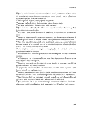 22
Quando alcuni uomini rissano e urtano una donna incinta, così da farla abortire, se non
vi è altra disgrazia, si esigerà un'ammenda, secondo quanto imporrà il marito della donna,
e il colpevole pagherà attraverso un arbitrato.
23
Ma se segue una disgrazia, allora pagherai vita per vita:
24
occhio per occhio, dente per dente, mano per mano, piede per piede,
25
bruciatura per bruciatura, ferita per ferita, livido per livido.
26
Quando un uomo colpisce l'occhio del suo schiavo o della sua schiava e lo acceca, gli darà
la libertà in compenso dell'occhio.
27
Se fa cadere il dente del suo schiavo o della sua schiava, gli darà la libertà in compenso del
dente.
28
Quando un bue cozza con le corna contro un uomo o una donna e ne segue la morte, il
bue sarà lapidato e non se ne mangerà la carne. Però il proprietario del bue è innocente.
29
Ma se il bue era solito cozzare con le corna gia prima e il padrone era stato avvisato e non
lo aveva custodito, se ha causato la morte di un uomo o di una donna, il bue sarà lapidato
e anche il suo padrone dev'essere messo a morte.
30
Se invece gli viene imposta una compensazione, egli pagherà il riscatto della propria vita,
secondo quanto gli verrà imposto.
31
Se cozza con le corna contro un figlio o se cozza contro una figlia, si procederà nella stessa
maniera.
32
Se il bue colpisce con le corna uno schiavo o una schiava, si pagheranno al padrone trenta
sicli d'argento e il bue sarà lapidato.
33
Quando un uomo lascia una cisterna aperta oppure quando un uomo scava una cisterna
e non la copre, se vi cade un bue o un asino,
34
il proprietario della cisterna deve dare l'indennizzo: verserà il denaro al padrone della
bestia e l'animale morto gli apparterrà.
35
Quando il bue di un uomo cozza contro il bue del suo prossimo e ne causa la morte, essi
venderanno il bue vivo e se ne divideranno il prezzo; si divideranno anche la bestia morta.
36
Ma se è notorio che il bue cozzava gia prima e il suo padrone non lo ha custodito, egli
dovrà dare come indennizzo bue per bue e la bestia morta gli apparterrà.
37
Quando un uomo ruba un bue o un montone e poi lo scanna o lo vende, darà come inden-
nizzo cinque capi di grosso bestiame per il bue e quattro capi di bestiame per il montone.
144
Exodus 21
 