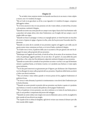 Chapter 22
1
Se un ladro viene sorpreso mentre sta facendo una breccia in un muro e viene colpito
e muore, non vi è vendetta di sangue.
2
Ma se il sole si era gia alzato su di lui, a suo riguardo vi è vendetta di sangue. compenso
dell'oggetto rubato.
3
Se si trova ancora in vita e in suo possesso ciò che è stato rubato, si tratti di bue, di asino
o di montone, restituirà il doppio.
4
Quando un uomo usa come pascolo un campo o una vigna e lascia che il suo bestiame vada
a pascolare nel campo altrui, deve dare l'indennizzo con il meglio del suo campo e con il
meglio della sua vigna.
5
Quando un fuoco si propaga e si attacca ai cespugli spinosi, se viene bruciato un mucchio
di covoni o il grano in spiga o il grano in erba, colui che ha provocato l'incendio darà l'in-
dennizzo.
6
Quando un uomo dà in custodia al suo prossimo argento od oggetti e poi nella casa di
questo uomo viene commesso un furto, se si trova il ladro, restituirà il doppio.
7
Se il ladro non si trova, il padrone della casa si accosterà a Dio per giurare che non ha al-
lungato la mano sulla proprietà del suo prossimo.
8
Qualunque sia l'oggetto di una frode, si tratti di un bue, di un asino, di un montone, di una
veste, di qualunque oggetto perduto, di cui uno dice: «E' questo!», la causa delle due parti
andrà fino a Dio: colui che Dio dichiarerà colpevole restituirà il doppio al suo prossimo.
9
Quando un uomo dà in custodia al suo prossimo un asino o un bue o un capo di bestiame
minuto o qualsiasi bestia, se la bestia è morta o si è prodotta una frattura o è stata rapita
senza testimone,
10
tra le due parti interverrà un giuramento per il Signore, per dichiarare che il depositario
non ha allungato la mano sulla proprietà del suo prossimo. Il padrone della bestia accetterà
e l'altro non dovrà restituire.
11
Ma se la bestia è stata rubata quando si trovava presso di lui, pagherà l'indennizzo al
padrone di essa.
12
Se invece è stata sbranata, la porterà in testimonianza e non dovrà dare l'indennizzo per
la bestia sbranata.
13
Quando un uomo prende in prestito dal suo prossimo una bestia e questa si è prodotta
una frattura o è morta in assenza del padrone, dovrà pagare l'indennizzo.
14
Ma se il padrone si trova presente, non deve restituire; se si tratta di una bestia presa a
nolo, la sua perdita è compensata dal prezzo del noleggio.
15
Quando un uomo seduce una vergine non ancora fidanzata e pecca con lei, ne pagherà la
dote nuziale ed essa diverrà sua moglie.
16
Se il padre di lei si rifiuta di dargliela, egli dovrà versare una somma di denaro pari alla
dote nuziale delle vergini.
145
Exodus 22
 