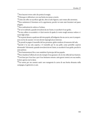 17
Non lascerai vivere colei che pratica la magìa.
18
Chiunque si abbrutisce con una bestia sia messo a morte.
19
Colui che offre un sacrificio agli dei, oltre al solo Signore, sarà votato allo sterminio.
20
Non molesterai il forestiero né lo opprimerai, perché voi siete stati forestieri nel paese
d'Egitto.
21
Non maltratterai la vedova o l'orfano.
22
Se tu lo maltratti, quando invocherà da me l'aiuto, io ascolterò il suo grido,
23
la mia collera si accenderà e vi farò morire di spada: le vostre mogli saranno vedove e i
vostri figli orfani.
24
Se tu presti denaro a qualcuno del mio popolo, all'indigente che sta con te, non ti comport-
erai con lui da usuraio: voi non dovete imporgli alcun interesse.
25
Se prendi in pegno il mantello del tuo prossimo, glielo renderai al tramonto del sole,
26
perché è la sua sola coperta, è il mantello per la sua pelle; come potrebbe coprirsi
dormendo? Altrimenti, quando invocherà da me l'aiuto, io ascolterò il suo grido, perché io
sono pietoso.
27
Non bestemmierai Dio e non maledirai il principe del tuo popolo.
28
Non ritarderai l'offerta di ciò che riempie il tuo granaio e di ciò che stilla dal tuo frantoio.
29
Così farai per il tuo bue e per il tuo bestiame minuto: sette giorni resterà con sua madre,
l'ottavo giorno me lo darai.
30
Voi sarete per me uomini santi: non mangerete la carne di una bestia sbranata nella
campagna, la getterete ai cani.
146
Exodus 22
 