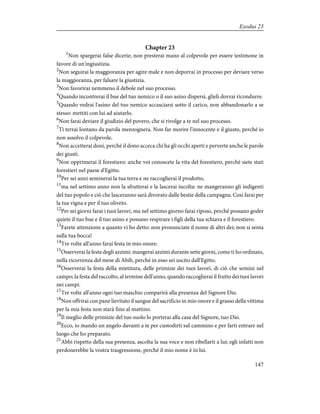 Chapter 23
1
Non spargerai false dicerie; non presterai mano al colpevole per essere testimone in
favore di un'ingiustizia.
2
Non seguirai la maggioranza per agire male e non deporrai in processo per deviare verso
la maggioranza, per falsare la giustizia.
3
Non favorirai nemmeno il debole nel suo processo.
4
Quando incontrerai il bue del tuo nemico o il suo asino dispersi, glieli dovrai ricondurre.
5
Quando vedrai l'asino del tuo nemico accasciarsi sotto il carico, non abbandonarlo a se
stesso: mettiti con lui ad aiutarlo.
6
Non farai deviare il giudizio del povero, che si rivolge a te nel suo processo.
7
Ti terrai lontano da parola menzognera. Non far morire l'innocente e il giusto, perché io
non assolvo il colpevole.
8
Non accetterai doni, perché il dono acceca chi ha gli occhi aperti e perverte anche le parole
dei giusti.
9
Non opprimerai il forestiero: anche voi conoscete la vita del forestiero, perché siete stati
forestieri nel paese d'Egitto.
10
Per sei anni seminerai la tua terra e ne raccoglierai il prodotto,
11
ma nel settimo anno non la sfrutterai e la lascerai incolta: ne mangeranno gli indigenti
del tuo popolo e ciò che lasceranno sarà divorato dalle bestie della campagna. Così farai per
la tua vigna e per il tuo oliveto.
12
Per sei giorni farai i tuoi lavori, ma nel settimo giorno farai riposo, perché possano goder
quiete il tuo bue e il tuo asino e possano respirare i figli della tua schiava e il forestiero.
13
Farete attenzione a quanto vi ho detto: non pronunciate il nome di altri dei; non si senta
sulla tua bocca!
14
Tre volte all'anno farai festa in mio onore:
15
Osserverai la festa degli azzimi: mangerai azzimi durante sette giorni, come ti ho ordinato,
nella ricorrenza del mese di Abib, perché in esso sei uscito dall'Egitto.
16
Osserverai la festa della mietitura, delle primizie dei tuoi lavori, di ciò che semini nel
campo; la festa del raccolto, al termine dell'anno, quando raccoglierai il frutto dei tuoi lavori
nei campi.
17
Tre volte all'anno ogni tuo maschio comparirà alla presenza del Signore Dio.
18
Non offrirai con pane lievitato il sangue del sacrificio in mio onore e il grasso della vittima
per la mia festa non starà fino al mattino.
19
Il meglio delle primizie del tuo suolo lo porterai alla casa del Signore, tuo Dio.
20
Ecco, io mando un angelo davanti a te per custodirti sul cammino e per farti entrare nel
luogo che ho preparato.
21
Abbi rispetto della sua presenza, ascolta la sua voce e non ribellarti a lui; egli infatti non
perdonerebbe la vostra trasgressione, perché il mio nome è in lui.
147
Exodus 23
 
