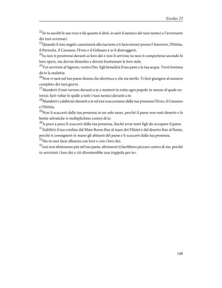 22
Se tu ascolti la sua voce e fai quanto ti dirò, io sarò il nemico dei tuoi nemici e l'avversario
dei tuoi avversari.
23
Quando il mio angelo camminerà alla tua testa e ti farà entrare presso l'Amorreo, l'Hittita,
il Perizzita, il Cananeo, l'Eveo e il Gebuseo e io li distruggerò,
24
tu non ti prostrerai davanti ai loro dei e non li servirai; tu non ti comporterai secondo le
loro opere, ma dovrai demolire e dovrai frantumare le loro stele.
25
Voi servirete al Signore, vostro Dio. Egli benedirà il tuo pane e la tua acqua. Terrò lontana
da te la malattia.
26
Non vi sarà nel tuo paese donna che abortisca o che sia sterile. Ti farò giungere al numero
completo dei tuoi giorni.
27
Manderò il mio terrore davanti a te e metterò in rotta ogni popolo in mezzo al quale en-
trerai; farò voltar le spalle a tutti i tuoi nemici davanti a te.
28
Manderò i calabroni davanti a te ed essi scacceranno dalla tua presenza l'Eveo, il Cananeo
e l'Hittita.
29
Non li scaccerò dalla tua presenza in un solo anno, perché il paese non resti deserto e le
bestie selvatiche si moltiplichino contro di te.
30
A poco a poco li scaccerò dalla tua presenza, finché avrai tanti figli da occupare il paese.
31
Stabilirò il tuo confine dal Mare Rosso fino al mare dei Filistei e dal deserto fino al fiume,
perché ti consegnerò in mano gli abitanti del paese e li scaccerò dalla tua presenza.
32
Ma tu non farai alleanza con loro e con i loro dei;
33
essi non abiteranno più nel tuo paese, altrimenti ti farebbero peccare contro di me, perché
tu serviresti i loro dei e ciò diventerebbe una trappola per te».
148
Exodus 23
 