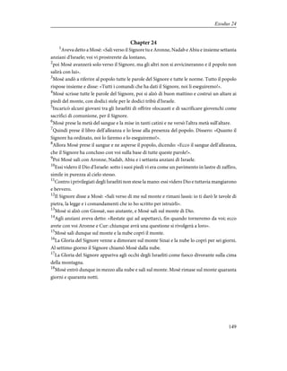 Chapter 24
1
Aveva detto a Mosè: «Sali verso il Signore tu e Aronne, Nadab e Abiu e insieme settanta
anziani d'Israele; voi vi prostrerete da lontano,
2
poi Mosè avanzerà solo verso il Signore, ma gli altri non si avvicineranno e il popolo non
salirà con lui».
3
Mosè andò a riferire al popolo tutte le parole del Signore e tutte le norme. Tutto il popolo
rispose insieme e disse: «Tutti i comandi che ha dati il Signore, noi li eseguiremo!».
4
Mosè scrisse tutte le parole del Signore, poi si alzò di buon mattino e costruì un altare ai
piedi del monte, con dodici stele per le dodici tribù d'Israele.
5
Incaricò alcuni giovani tra gli Israeliti di offrire olocausti e di sacrificare giovenchi come
sacrifici di comunione, per il Signore.
6
Mosè prese la metà del sangue e la mise in tanti catini e ne versò l'altra metà sull'altare.
7
Quindi prese il libro dell'alleanza e lo lesse alla presenza del popolo. Dissero: «Quanto il
Signore ha ordinato, noi lo faremo e lo eseguiremo!».
8
Allora Mosè prese il sangue e ne asperse il popolo, dicendo: «Ecco il sangue dell'alleanza,
che il Signore ha concluso con voi sulla base di tutte queste parole!».
9
Poi Mosè salì con Aronne, Nadab, Abiu e i settanta anziani di Israele.
10
Essi videro il Dio d'Israele: sotto i suoi piedi vi era come un pavimento in lastre di zaffiro,
simile in purezza al cielo stesso.
11
Contro i privilegiati degli Israeliti non stese la mano: essi videro Dio e tuttavia mangiarono
e bevvero.
12
Il Signore disse a Mosè: «Sali verso di me sul monte e rimani lassù: io ti darò le tavole di
pietra, la legge e i comandamenti che io ho scritto per istruirli».
13
Mosè si alzò con Giosuè, suo aiutante, e Mosè salì sul monte di Dio.
14
Agli anziani aveva detto: «Restate qui ad aspettarci, fin quando torneremo da voi; ecco
avete con voi Aronne e Cur: chiunque avrà una questione si rivolgerà a loro».
15
Mosè salì dunque sul monte e la nube coprì il monte.
16
La Gloria del Signore venne a dimorare sul monte Sinai e la nube lo coprì per sei giorni.
Al settimo giorno il Signore chiamò Mosè dalla nube.
17
La Gloria del Signore appariva agli occhi degli Israeliti come fuoco divorante sulla cima
della montagna.
18
Mosè entrò dunque in mezzo alla nube e salì sul monte. Mosè rimase sul monte quaranta
giorni e quaranta notti.
149
Exodus 24
 