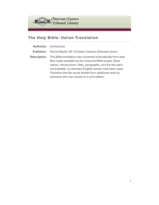 The Holy Bible: Italian Translation
Author(s): Anonymous
Publisher: Grand Rapids, MI: Christian Classics Ethereal Library
Description: This Bible translation was converted automatically from data
files made available by the Unbound Bible project. Book
names, introductions, titles, paragraphs, and the like were
not available, so standard English names have been used.
Therefore this file would benefit from additional work by
someone who has access to a print edition.
i
 