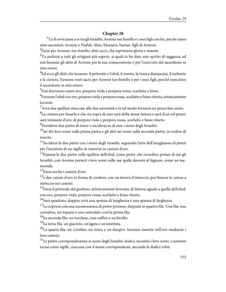 Chapter 28
1
Tu fà avvicinare a te tra gli Israeliti, Aronne tuo fratello e i suoi figli con lui, perché siano
miei sacerdoti; Aronne e Nadab, Abiu, Eleazaro, Itamar, figli di Aronne.
2
Farai per Aronne, tuo fratello, abiti sacri, che esprimano gloria e maestà.
3
Tu parlerai a tutti gli artigiani più esperti, ai quali io ho dato uno spirito di saggezza, ed
essi faranno gli abiti di Aronne per la sua consacrazione e per l'esercizio del sacerdozio in
mio onore.
4
Ed ecco gli abiti che faranno: il pettorale e l'efod, il manto, la tunica damascata, il turbante
e la cintura. Faranno vesti sacre per Aronne tuo fratello e per i suoi figli, perché esercitino
il sacerdozio in mio onore.
5
Essi dovranno usare oro, porpora viola e porpora rossa, scarlatto e bisso.
6
Faranno l'efod con oro, porpora viola e porpora rossa, scarlatto e bisso ritorto, artisticamente
lavorati.
7
Avrà due spalline attaccate alle due estremità e in tal modo formerà un pezzo ben unito.
8
La cintura per fissarlo e che sta sopra di esso sarà della stessa fattura e sarà d'un sol pezzo:
sarà intessuta d'oro, di porpora viola e porpora rossa, scarlatto e bisso ritorto.
9
Prenderai due pietre di ònice e inciderai su di esse i nomi degli Israeliti:
10
sei dei loro nomi sulla prima pietra e gli altri sei nomi sulla seconda pietra, in ordine di
nascita.
11
Inciderai le due pietre con i nomi degli Israeliti, seguendo l'arte dell'intagliatore di pietre
per l'incisione di un sigillo; le inserirai in castoni d'oro.
12
Fisserai le due pietre sulle spalline dell'efod, come pietre che ricordino presso di me gli
Israeliti; così Aronne porterà i loro nomi sulle sue spalle davanti al Signore, come un me-
moriale.
13
Farai anche i castoni d'oro
14
e due catene d'oro in forma di cordoni, con un lavoro d'intreccio; poi fisserai le catene a
intreccio sui castoni.
15
Farai il pettorale del giudizio, artisticamente lavorato, di fattura uguale a quella dell'efod:
con oro, porpora viola, porpora rossa, scarlatto e bisso ritorto.
16
Sarà quadrato, doppio; avrà una spanna di lunghezza e una spanna di larghezza.
17
Lo coprirai con una incastonatura di pietre preziose, disposte in quattro file. Una fila: una
cornalina, un topazio e uno smeraldo: così la prima fila.
18
La seconda fila: un turchese, uno zaffìro e un berillo.
19
La terza fila: un giacinto, un'àgata e un'ametista.
20
La quarta fila: un crisòlito, un ònice e un diaspro. Saranno inserite nell'oro mediante i
loro castoni.
21
Le pietre corrisponderanno ai nomi degli Israeliti: dodici, secondo i loro nomi, e saranno
incise come sigilli, ciascuna con il nome corrispondente, secondo le dodici tribù.
155
Exodus 28
 