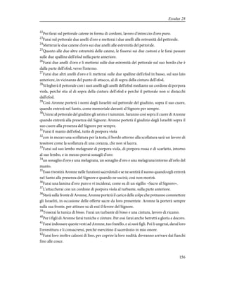 22
Poi farai sul pettorale catene in forma di cordoni, lavoro d'intreccio d'oro puro.
23
Farai sul pettorale due anelli d'oro e metterai i due anelli alle estremità del pettorale.
24
Metterai le due catene d'oro sui due anelli alle estremità del pettorale.
25
Quanto alle due altre estremità delle catene, le fisserai sui due castoni e le farai passare
sulle due spalline dell'efod nella parte anteriore.
26
Farai due anelli d'oro e li metterai sulle due estremità del pettorale sul suo bordo che è
dalla parte dell'efod, verso l'interno.
27
Farai due altri anelli d'oro e li metterai sulle due spalline dell'efod in basso, sul suo lato
anteriore, in vicinanza del punto di attacco, al di sopra della cintura dell'efod.
28
Si legherà il pettorale con i suoi anelli agli anelli dell'efod mediante un cordone di porpora
viola, perché stia al di sopra della cintura dell'efod e perché il pettorale non si distacchi
dall'efod.
29
Così Aronne porterà i nomi degli Israeliti sul pettorale del giudizio, sopra il suo cuore,
quando entrerà nel Santo, come memoriale davanti al Signore per sempre.
30
Unirai al pettorale del giudizio gli urim e i tummim. Saranno così sopra il cuore di Aronne
quando entrerà alla presenza del Signore: Aronne porterà il giudizio degli Israeliti sopra il
suo cuore alla presenza del Signore per sempre.
31
Farai il manto dell'efod, tutto di porpora viola
32
con in mezzo una scollatura per la testa; il bordo attorno alla scollatura sarà un lavoro di
tessitore come la scollatura di una corazza, che non si lacera.
33
Farai sul suo lembo melagrane di porpora viola, di porpora rossa e di scarlatto, intorno
al suo lembo, e in mezzo porrai sonagli d'oro:
34
un sonaglio d'oro e una melagrana, un sonaglio d'oro e una melagrana intorno all'orlo del
manto.
35
Esso rivestirà Aronne nelle funzioni sacerdotali e se ne sentirà il suono quando egli entrerà
nel Santo alla presenza del Signore e quando ne uscirà; così non morirà.
36
Farai una lamina d'oro puro e vi inciderai, come su di un sigillo: «Sacro al Signore».
37
L'attaccherai con un cordone di porpora viola al turbante, sulla parte anteriore.
38
Starà sulla fronte di Aronne; Aronne porterà il carico delle colpe che potranno commettere
gli Israeliti, in occasione delle offerte sacre da loro presentate. Aronne la porterà sempre
sulla sua fronte, per attirare su di essi il favore del Signore.
39
Tesserai la tunica di bisso. Farai un turbante di bisso e una cintura, lavoro di ricamo.
40
Per i figli di Aronne farai tuniche e cinture. Per essi farai anche berretti a gloria e decoro.
41
Farai indossare queste vesti ad Aronne, tuo fratello, e ai suoi figli. Poi li ungerai, darai loro
l'investitura e li consacrerai, perché esercitino il sacerdozio in mio onore.
42
Farai loro inoltre calzoni di lino, per coprire la loro nudità; dovranno arrivare dai fianchi
fino alle cosce.
156
Exodus 28
 