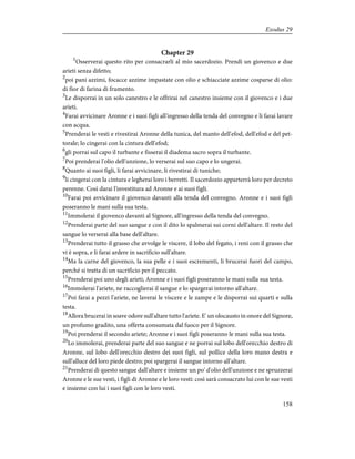 Chapter 29
1
Osserverai questo rito per consacrarli al mio sacerdozio. Prendi un giovenco e due
arieti senza difetto;
2
poi pani azzimi, focacce azzime impastate con olio e schiacciate azzime cosparse di olio:
di fior di farina di frumento.
3
Le disporrai in un solo canestro e le offrirai nel canestro insieme con il giovenco e i due
arieti.
4
Farai avvicinare Aronne e i suoi figli all'ingresso della tenda del convegno e li farai lavare
con acqua.
5
Prenderai le vesti e rivestirai Aronne della tunica, del manto dell'efod, dell'efod e del pet-
torale; lo cingerai con la cintura dell'efod;
6
gli porrai sul capo il turbante e fisserai il diadema sacro sopra il turbante.
7
Poi prenderai l'olio dell'unzione, lo verserai sul suo capo e lo ungerai.
8
Quanto ai suoi figli, li farai avvicinare, li rivestirai di tuniche;
9
li cingerai con la cintura e legherai loro i berretti. Il sacerdozio apparterrà loro per decreto
perenne. Così darai l'investitura ad Aronne e ai suoi figli.
10
Farai poi avvicinare il giovenco davanti alla tenda del convegno. Aronne e i suoi figli
poseranno le mani sulla sua testa.
11
Immolerai il giovenco davanti al Signore, all'ingresso della tenda del convegno.
12
Prenderai parte del suo sangue e con il dito lo spalmerai sui corni dell'altare. Il resto del
sangue lo verserai alla base dell'altare.
13
Prenderai tutto il grasso che avvolge le viscere, il lobo del fegato, i reni con il grasso che
vi è sopra, e li farai ardere in sacrificio sull'altare.
14
Ma la carne del giovenco, la sua pelle e i suoi escrementi, li brucerai fuori del campo,
perché si tratta di un sacrificio per il peccato.
15
Prenderai poi uno degli arieti; Aronne e i suoi figli poseranno le mani sulla sua testa.
16
Immolerai l'ariete, ne raccoglierai il sangue e lo spargerai intorno all'altare.
17
Poi farai a pezzi l'ariete, ne laverai le viscere e le zampe e le disporrai sui quarti e sulla
testa.
18
Allora brucerai in soave odore sull'altare tutto l'ariete. E' un olocausto in onore del Signore,
un profumo gradito, una offerta consumata dal fuoco per il Signore.
19
Poi prenderai il secondo ariete; Aronne e i suoi figli poseranno le mani sulla sua testa.
20
Lo immolerai, prenderai parte del suo sangue e ne porrai sul lobo dell'orecchio destro di
Aronne, sul lobo dell'orecchio destro dei suoi figli, sul pollice della loro mano destra e
sull'alluce del loro piede destro; poi spargerai il sangue intorno all'altare.
21
Prenderai di questo sangue dall'altare e insieme un po' d'olio dell'unzione e ne spruzzerai
Aronne e le sue vesti, i figli di Aronne e le loro vesti: così sarà consacrato lui con le sue vesti
e insieme con lui i suoi figli con le loro vesti.
158
Exodus 29
 