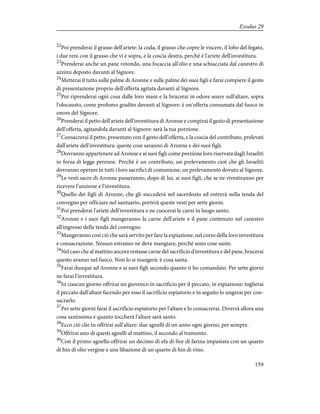 22
Poi prenderai il grasso dell'ariete: la coda, il grasso che copre le viscere, il lobo del fegato,
i due reni con il grasso che vi è sopra, e la coscia destra, perché è l'ariete dell'investitura.
23
Prenderai anche un pane rotondo, una focaccia all'olio e una schiacciata dal canestro di
azzimi deposto davanti al Signore.
24
Metterai il tutto sulle palme di Aronne e sulle palme dei suoi figli e farai compiere il gesto
di presentazione proprio dell'offerta agitata davanti al Signore.
25
Poi riprenderai ogni cosa dalle loro mani e la brucerai in odore soave sull'altare, sopra
l'olocausto, come profumo gradito davanti al Signore: è un'offerta consumata dal fuoco in
onore del Signore.
26
Prenderai il petto dell'ariete dell'investitura di Aronne e compirai il gesto di presentazione
dell'offerta, agitandola davanti al Signore: sarà la tua porzione.
27
Consacrerai il petto, presentato con il gesto dell'offerta, e la coscia del contributo, prelevati
dall'ariete dell'investitura: queste cose saranno di Aronne e dei suoi figli.
28
Dovranno appartenere ad Aronne e ai suoi figli come porzione loro riservata dagli Israeliti
in forza di legge perenne. Perché è un contributo, un prelevamento cioè che gli Israeliti
dovranno operare in tutti i loro sacrifici di comunione, un prelevamento dovuto al Signore.
29
Le vesti sacre di Aronne passeranno, dopo di lui, ai suoi figli, che se ne rivestiranno per
ricevere l'unzione e l'investitura.
30
Quello dei figli di Aronne, che gli succederà nel sacerdozio ed entrerà nella tenda del
convegno per officiare nel santuario, porterà queste vesti per sette giorni.
31
Poi prenderai l'ariete dell'investitura e ne cuocerai le carni in luogo santo.
32
Aronne e i suoi figli mangeranno la carne dell'ariete e il pane contenuto nel canestro
all'ingresso della tenda del convegno.
33
Mangeranno così ciò che sarà servito per fare la espiazione, nel corso della loro investitura
e consacrazione. Nessun estraneo ne deve mangiare, perché sono cose sante.
34
Nel caso che al mattino ancora restasse carne del sacrificio d'investitura e del pane, brucerai
questo avanzo nel fuoco. Non lo si mangerà: è cosa santa.
35
Farai dunque ad Aronne e ai suoi figli secondo quanto ti ho comandato. Per sette giorni
ne farai l'investitura.
36
In ciascun giorno offrirai un giovenco in sacrificio per il peccato, in espiazione; toglierai
il peccato dall'altare facendo per esso il sacrificio espiatorio e in seguito lo ungerai per con-
sacrarlo.
37
Per sette giorni farai il sacrificio espiatorio per l'altare e lo consacrerai. Diverrà allora una
cosa santissima e quanto toccherà l'altare sarà santo.
38
Ecco ciò che tu offrirai sull'altare: due agnelli di un anno ogni giorno, per sempre.
39
Offrirai uno di questi agnelli al mattino, il secondo al tramonto.
40
Con il primo agnello offrirai un decimo di efa di fior di farina impastata con un quarto
di hin di olio vergine e una libazione di un quarto di hin di vino.
159
Exodus 29
 