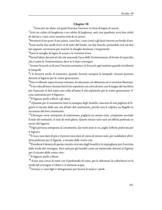 Chapter 30
1
Farai poi un altare sul quale bruciare l'incenso: lo farai di legno di acacia.
2
Avrà un cubito di lunghezza e un cubito di larghezza, sarà cioè quadrato; avrà due cubiti
di altezza e i suoi corni saranno tutti di un pezzo.
3
Rivestirai d'oro puro il suo piano, i suoi lati, i suoi corni e gli farai intorno un bordo d'oro.
4
Farai anche due anelli d'oro al di sotto del bordo, sui due fianchi, ponendoli cioè sui due
lati opposti: serviranno per inserire le stanghe destinate a trasportarlo.
5
Farai le stanghe di legno di acacia e le rivestirai d'oro.
6
Porrai l'altare davanti al velo che nasconde l'arca della Testimonianza, di fronte al coperchio
che è sopra la Testimonianza, dove io ti darò convegno.
7
Aronne brucerà su di esso l'incenso aromatico: lo brucerà ogni mattina quando riordinerà
le lampade
8
e lo brucerà anche al tramonto, quando Aronne riempirà le lampade: incenso perenne
davanti al Signore per le vostre generazioni.
9
Non vi offrirete sopra incenso estraneo, né olocausto, né oblazione; né vi verserete libazione.
10
Una volta all'anno Aronne farà il rito espiatorio sui corni di esso: con il sangue del sacrificio
per il peccato vi farà sopra una volta all'anno il rito espiatorio per le vostre generazioni. E'
cosa santissima per il Signore».
11
Il Signore parlò a Mosè e gli disse:
12
«Quando per il censimento farai la rassegna degli Israeliti, ciascuno di essi pagherà al Si-
gnore il riscatto della sua vita all'atto del censimento, perché non li colpisca un flagello in
occasione del loro censimento.
13
Chiunque verrà sottoposto al censimento, pagherà un mezzo siclo, computato secondo
il siclo del santuario, il siclo di venti ghera. Questo mezzo siclo sarà un'offerta prelevata in
onore del Signore.
14
Ogni persona sottoposta al censimento, dai venti anni in su, paghi l'offerta prelevata per
il Signore.
15
Il ricco non darà di più e il povero non darà di meno di mezzo siclo, per soddisfare all'of-
ferta prelevata per il Signore, a riscatto delle vostre vite.
16
Prenderai il denaro di questo riscatto ricevuto dagli Israeliti e lo impiegherai per il servizio
della tenda del convegno. Esso sarà per gli Israeliti come un memoriale davanti al Signore
per il riscatto delle vostre vite».
17
Il Signore parlò a Mosè:
18
«Farai una conca di rame con il piedestallo di rame, per le abluzioni; la collocherai tra la
tenda del convegno e l'altare e vi metterai acqua.
19
Aronne e i suoi figli vi attingeranno per lavarsi le mani e i piedi.
161
Exodus 30
 