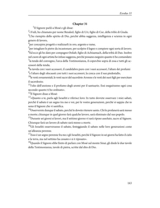 Chapter 31
1
Il Signore parlò a Mosè e gli disse:
2
«Vedi, ho chiamato per nome Bezaleel, figlio di Uri, figlio di Cur, della tribù di Giuda.
3
L'ho riempito dello spirito di Dio, perché abbia saggezza, intelligenza e scienza in ogni
genere di lavoro,
4
per concepire progetti e realizzarli in oro, argento e rame,
5
per intagliare le pietre da incastonare, per scolpire il legno e compiere ogni sorta di lavoro.
6
Ed ecco gli ho dato per compagno Ooliab, figlio di Achisamach, della tribù di Dan. Inoltre
nel cuore di ogni artista ho infuso saggezza, perché possano eseguire quanto ti ho comandato:
7
la tenda del convegno, l'arca della Testimonianza, il coperchio sopra di essa e tutti gli ac-
cessori della tenda;
8
la tavola con i suoi accessori, il candelabro puro con i suoi accessori, l'altare dei profumi
9
e l'altare degli olocausti con tutti i suoi accessori, la conca con il suo piedestallo,
10
le vesti ornamentali, le vesti sacre del sacerdote Aronne e le vesti dei suoi figli per esercitare
il sacerdozio;
11
l'olio dell'unzione e il profumo degli aromi per il santuario. Essi eseguiranno ogni cosa
secondo quanto ti ho ordinato».
12
Il Signore disse a Mosè:
13
«Quanto a te, parla agli Israeliti e riferisci loro: In tutto dovrete osservare i miei sabati,
perché il sabato è un segno tra me e voi, per le vostre generazioni, perché si sappia che io
sono il Signore che vi santifica.
14
Osserverete dunque il sabato, perché lo dovete ritenere santo. Chi lo profanerà sarà messo
a morte; chiunque in quel giorno farà qualche lavoro, sarà eliminato dal suo popolo.
15
Durante sei giorni si lavori, ma il settimo giorno vi sarà riposo assoluto, sacro al Signore.
Chiunque farà un lavoro di sabato sarà messo a morte.
16
Gli Israeliti osserveranno il sabato, festeggiando il sabato nelle loro generazioni come
un'alleanza perenne.
17
Esso è un segno perenne fra me e gli Israeliti, perché il Signore in sei giorni ha fatto il cielo
e la terra, ma nel settimo ha cessato e si è riposato».
18
Quando il Signore ebbe finito di parlare con Mosè sul monte Sinai, gli diede le due tavole
della Testimonianza, tavole di pietra, scritte dal dito di Dio.
163
Exodus 31
 