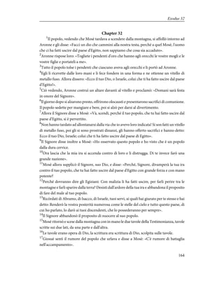 Chapter 32
1
Il popolo, vedendo che Mosè tardava a scendere dalla montagna, si affollò intorno ad
Aronne e gli disse: «Facci un dio che cammini alla nostra testa, perché a quel Mosè, l'uomo
che ci ha fatti uscire dal paese d'Egitto, non sappiamo che cosa sia accaduto».
2
Aronne rispose loro: «Togliete i pendenti d'oro che hanno agli orecchi le vostre mogli e le
vostre figlie e portateli a me».
3
Tutto il popolo tolse i pendenti che ciascuno aveva agli orecchi e li portò ad Aronne.
4
Egli li ricevette dalle loro mani e li fece fondere in una forma e ne ottenne un vitello di
metallo fuso. Allora dissero: «Ecco il tuo Dio, o Israele, colui che ti ha fatto uscire dal paese
d'Egitto!».
5
Ciò vedendo, Aronne costruì un altare davanti al vitello e proclamò: «Domani sarà festa
in onore del Signore».
6
Il giorno dopo si alzarono presto, offrirono olocausti e presentarono sacrifici di comunione.
Il popolo sedette per mangiare e bere, poi si alzò per darsi al divertimento.
7
Allora il Signore disse a Mosè: «Và, scendi, perché il tuo popolo, che tu hai fatto uscire dal
paese d'Egitto, si è pervertito.
8
Non hanno tardato ad allontanarsi dalla via che io avevo loro indicata! Si son fatti un vitello
di metallo fuso, poi gli si sono prostrati dinanzi, gli hanno offerto sacrifici e hanno detto:
Ecco il tuo Dio, Israele; colui che ti ha fatto uscire dal paese di Egitto».
9
Il Signore disse inoltre a Mosè: «Ho osservato questo popolo e ho visto che è un popolo
dalla dura cervice.
10
Ora lascia che la mia ira si accenda contro di loro e li distrugga. Di te invece farò una
grande nazione».
11
Mosè allora supplicò il Signore, suo Dio, e disse: «Perché, Signore, divamperà la tua ira
contro il tuo popolo, che tu hai fatto uscire dal paese d'Egitto con grande forza e con mano
potente?
12
Perché dovranno dire gli Egiziani: Con malizia li ha fatti uscire, per farli perire tra le
montagne e farli sparire dalla terra? Desisti dall'ardore della tua ira e abbandona il proposito
di fare del male al tuo popolo.
13
Ricòrdati di Abramo, di Isacco, di Israele, tuoi servi, ai quali hai giurato per te stesso e hai
detto: Renderò la vostra posterità numerosa come le stelle del cielo e tutto questo paese, di
cui ho parlato, lo darò ai tuoi discendenti, che lo possederanno per sempre».
14
Il Signore abbandonò il proposito di nuocere al suo popolo.
15
Mosè ritornò e scese dalla montagna con in mano le due tavole della Testimonianza, tavole
scritte sui due lati, da una parte e dall'altra.
16
Le tavole erano opera di Dio, la scrittura era scrittura di Dio, scolpita sulle tavole.
17
Giosuè sentì il rumore del popolo che urlava e disse a Mosè: «C'è rumore di battaglia
nell'accampamento».
164
Exodus 32
 