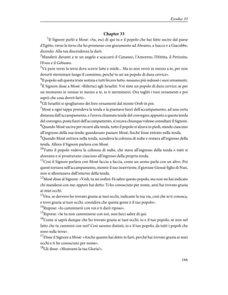Chapter 33
1
Il Signore parlò a Mosè: «Su, esci di qui tu e il popolo che hai fatto uscire dal paese
d'Egitto, verso la terra che ho promesso con giuramento ad Abramo, a Isacco e a Giacobbe,
dicendo: Alla tua discendenza la darò.
2
Manderò davanti a te un angelo e scaccerò il Cananeo, l'Amorreo, l'Hittita, il Perizzita,
l'Eveo e il Gebuseo.
3
Và pure verso la terra dove scorre latte e miele... Ma io non verrò in mezzo a te, per non
doverti sterminare lungo il cammino, perché tu sei un popolo di dura cervice».
4
Il popolo udì questa triste notizia e tutti fecero lutto: nessuno più indossò i suoi ornamenti.
5
Il Signore disse a Mosè: «Riferisci agli Israeliti: Voi siete un popolo di dura cervice; se per
un momento io venissi in mezzo a te, io ti sterminerei. Ora togliti i tuoi ornamenti e poi
saprò che cosa dovrò farti».
6
Gli Israeliti si spogliarono dei loro ornamenti dal monte Oreb in poi.
7
Mosè a ogni tappa prendeva la tenda e la piantava fuori dell'accampamento, ad una certa
distanza dall'accampamento, e l'aveva chiamata tenda del convegno; appunto a questa tenda
del convegno, posta fuori dell'accampamento, si recava chiunque volesse consultare il Signore.
8
Quando Mosè usciva per recarsi alla tenda, tutto il popolo si alzava in piedi, stando ciascuno
all'ingresso della sua tenda: guardavano passare Mosè, finché fosse entrato nella tenda.
9
Quando Mosè entrava nella tenda, scendeva la colonna di nube e restava all'ingresso della
tenda. Allora il Signore parlava con Mosè.
10
Tutto il popolo vedeva la colonna di nube, che stava all'ingresso della tenda e tutti si
alzavano e si prostravano ciascuno all'ingresso della propria tenda.
11
Così il Signore parlava con Mosè faccia a faccia, come un uomo parla con un altro. Poi
questi tornava nell'accampamento, mentre il suo inserviente, il giovane Giosuè figlio di Nun,
non si allontanava dall'interno della tenda.
12
Mosè disse al Signore: «Vedi, tu mi ordini: Fà salire questo popolo, ma non mi hai indicato
chi manderai con me; eppure hai detto: Ti ho conosciuto per nome, anzi hai trovato grazia
ai miei occhi.
13
Ora, se davvero ho trovato grazia ai tuoi occhi, indicami la tua via, così che io ti conosca,
e trovi grazia ai tuoi occhi; considera che questa gente è il tuo popolo».
14
Rispose: «Io camminerò con voi e ti darò riposo».
15
Riprese: «Se tu non camminerai con noi, non farci salire di qui.
16
Come si saprà dunque che ho trovato grazia ai tuoi occhi, io e il tuo popolo, se non nel
fatto che tu cammini con noi? Così saremo distinti, io e il tuo popolo, da tutti i popoli che
sono sulla terra».
17
Disse il Signore a Mosè: «Anche quanto hai detto io farò, perché hai trovato grazia ai miei
occhi e ti ho conosciuto per nome».
18
Gli disse: «Mostrami la tua Gloria!».
166
Exodus 33
 