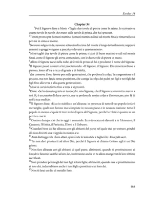 Chapter 34
1
Poi il Signore disse a Mosè: «Taglia due tavole di pietra come le prime. Io scriverò su
queste tavole le parole che erano sulle tavole di prima, che hai spezzate.
2
Tieniti pronto per domani mattina: domani mattina salirai sul monte Sinai e rimarrai lassù
per me in cima al monte.
3
Nessuno salga con te, nessuno si trovi sulla cima del monte e lungo tutto il monte; neppure
armenti o greggi vengano a pascolare davanti a questo monte».
4
Mosè tagliò due tavole di pietra come le prime; si alzò di buon mattino e salì sul monte
Sinai, come il Signore gli aveva comandato, con le due tavole di pietra in mano.
5
Allora il Signore scese nella nube, si fermò là presso di lui e proclamò il nome del Signore.
6
Il Signore passò davanti a lui proclamando: «Il Signore, il Signore, Dio misericordioso e
pietoso, lento all'ira e ricco di grazia e di fedeltà,
7
che conserva il suo favore per mille generazioni, che perdona la colpa, la trasgressione e il
peccato, ma non lascia senza punizione, che castiga la colpa dei padri nei figli e nei figli dei
figli fino alla terza e alla quarta generazione».
8
Mosè si curvò in fretta fino a terra e si prostrò.
9
Disse: «Se ho trovato grazia ai tuoi occhi, mio Signore, che il Signore cammini in mezzo a
noi. Sì, è un popolo di dura cervice, ma tu perdona la nostra colpa e il nostro peccato: fà di
noi la tua eredità».
10
Il Signore disse: «Ecco io stabilisco un'alleanza: in presenza di tutto il tuo popolo io farò
meraviglie, quali non furono mai compiute in nessun paese e in nessuna nazione: tutto il
popolo in mezzo al quale ti trovi vedrà l'opera del Signore, perché terribile è quanto io sto
per fare con te.
11
Osserva dunque ciò che io oggi ti comando. Ecco io scaccerò davanti a te l'Amorreo, il
Cananeo, l'Hittita, il Perizzita, l'Eveo e il Gebuseo.
12
Guardati bene dal far alleanza con gli abitanti del paese nel quale stai per entrare, perché
ciò non diventi una trappola in mezzo a te.
13
Anzi distruggerete i loro altari, spezzerete le loro stele e taglierete i loro pali sacri.
14
Tu non devi prostrarti ad altro Dio, perché il Signore si chiama Geloso: egli è un Dio
geloso.
15
Non fare alleanza con gli abitanti di quel paese, altrimenti, quando si prostituiranno ai
loro dei e faranno sacrifici ai loro dei, inviteranno anche te: tu allora mangeresti le loro vittime
sacrificali.
16
Non prendere per mogli dei tuoi figli le loro figlie, altrimenti, quando esse si prostituiranno
ai loro dei, indurrebbero anche i tuoi figli a prostituirsi ai loro dei.
17
Non ti farai un dio di metallo fuso.
168
Exodus 34
 