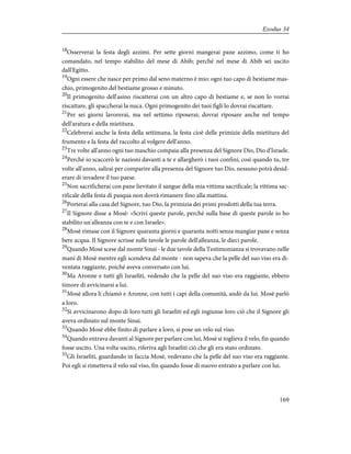 18
Osserverai la festa degli azzimi. Per sette giorni mangerai pane azzimo, come ti ho
comandato, nel tempo stabilito del mese di Abib; perché nel mese di Abib sei uscito
dall'Egitto.
19
Ogni essere che nasce per primo dal seno materno è mio: ogni tuo capo di bestiame mas-
chio, primogenito del bestiame grosso e minuto.
20
Il primogenito dell'asino riscatterai con un altro capo di bestiame e, se non lo vorrai
riscattare, gli spaccherai la nuca. Ogni primogenito dei tuoi figli lo dovrai riscattare.
21
Per sei giorni lavorerai, ma nel settimo riposerai; dovrai riposare anche nel tempo
dell'aratura e della mietitura.
22
Celebrerai anche la festa della settimana, la festa cioè delle primizie della mietitura del
frumento e la festa del raccolto al volgere dell'anno.
23
Tre volte all'anno ogni tuo maschio compaia alla presenza del Signore Dio, Dio d'Israele.
24
Perché io scaccerò le nazioni davanti a te e allargherò i tuoi confini; così quando tu, tre
volte all'anno, salirai per comparire alla presenza del Signore tuo Dio, nessuno potrà desid-
erare di invadere il tuo paese.
25
Non sacrificherai con pane lievitato il sangue della mia vittima sacrificale; la vittima sac-
rificale della festa di pasqua non dovrà rimanere fino alla mattina.
26
Porterai alla casa del Signore, tuo Dio, la primizia dei primi prodotti della tua terra.
27
Il Signore disse a Mosè: «Scrivi queste parole, perché sulla base di queste parole io ho
stabilito un'alleanza con te e con Israele».
28
Mosè rimase con il Signore quaranta giorni e quaranta notti senza mangiar pane e senza
bere acqua. Il Signore scrisse sulle tavole le parole dell'alleanza, le dieci parole.
29
Quando Mosè scese dal monte Sinai - le due tavole della Testimonianza si trovavano nelle
mani di Mosè mentre egli scendeva dal monte - non sapeva che la pelle del suo viso era di-
ventata raggiante, poiché aveva conversato con lui.
30
Ma Aronne e tutti gli Israeliti, vedendo che la pelle del suo viso era raggiante, ebbero
timore di avvicinarsi a lui.
31
Mosè allora li chiamò e Aronne, con tutti i capi della comunità, andò da lui. Mosè parlò
a loro.
32
Si avvicinarono dopo di loro tutti gli Israeliti ed egli ingiunse loro ciò che il Signore gli
aveva ordinato sul monte Sinai.
33
Quando Mosè ebbe finito di parlare a loro, si pose un velo sul viso.
34
Quando entrava davanti al Signore per parlare con lui, Mosè si toglieva il velo, fin quando
fosse uscito. Una volta uscito, riferiva agli Israeliti ciò che gli era stato ordinato.
35
Gli Israeliti, guardando in faccia Mosè, vedevano che la pelle del suo viso era raggiante.
Poi egli si rimetteva il velo sul viso, fin quando fosse di nuovo entrato a parlare con lui.
169
Exodus 34
 