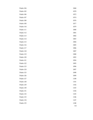 1068
Psalm 104
1070
Psalm 105
1072
Psalm 106
1074
Psalm 107
1076
Psalm 108
1077
Psalm 109
1079
Psalm 110
1080
Psalm 111
1081
Psalm 112
1082
Psalm 113
1083
Psalm 114
1084
Psalm 115
1085
Psalm 116
1086
Psalm 117
1087
Psalm 118
1088
Psalm 119
1093
Psalm 120
1094
Psalm 121
1095
Psalm 122
1096
Psalm 123
1097
Psalm 124
1098
Psalm 125
1099
Psalm 126
1100
Psalm 127
1101
Psalm 128
1102
Psalm 129
1103
Psalm 130
1104
Psalm 131
1105
Psalm 132
1106
Psalm 133
1107
Psalm 134
1108
Psalm 135
xxi
 