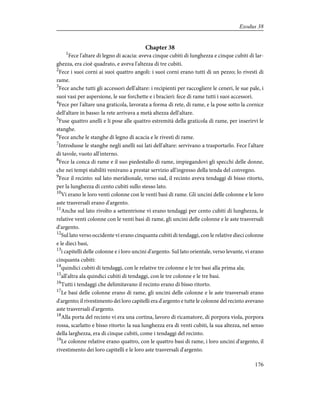 Chapter 38
1
Fece l'altare di legno di acacia: aveva cinque cubiti di lunghezza e cinque cubiti di lar-
ghezza, era cioè quadrato, e aveva l'altezza di tre cubiti.
2
Fece i suoi corni ai suoi quattro angoli: i suoi corni erano tutti di un pezzo; lo rivestì di
rame.
3
Fece anche tutti gli accessori dell'altare: i recipienti per raccogliere le ceneri, le sue pale, i
suoi vasi per aspersione, le sue forchette e i bracieri: fece di rame tutti i suoi accessori.
4
Fece per l'altare una graticola, lavorata a forma di rete, di rame, e la pose sotto la cornice
dell'altare in basso: la rete arrivava a metà altezza dell'altare.
5
Fuse quattro anelli e li pose alle quattro estremità della graticola di rame, per inserirvi le
stanghe.
6
Fece anche le stanghe di legno di acacia e le rivestì di rame.
7
Introdusse le stanghe negli anelli sui lati dell'altare: servivano a trasportarlo. Fece l'altare
di tavole, vuoto all'interno.
8
Fece la conca di rame e il suo piedestallo di rame, impiegandovi gli specchi delle donne,
che nei tempi stabiliti venivano a prestar servizio all'ingresso della tenda del convegno.
9
Fece il recinto: sul lato meridionale, verso sud, il recinto aveva tendaggi di bisso ritorto,
per la lunghezza di cento cubiti sullo stesso lato.
10
Vi erano le loro venti colonne con le venti basi di rame. Gli uncini delle colonne e le loro
aste trasversali erano d'argento.
11
Anche sul lato rivolto a settentrione vi erano tendaggi per cento cubiti di lunghezza, le
relative venti colonne con le venti basi di rame, gli uncini delle colonne e le aste trasversali
d'argento.
12
Sul lato verso occidente vi erano cinquanta cubiti di tendaggi, con le relative dieci colonne
e le dieci basi,
13
i capitelli delle colonne e i loro uncini d'argento. Sul lato orientale, verso levante, vi erano
cinquanta cubiti:
14
quindici cubiti di tendaggi, con le relative tre colonne e le tre basi alla prima ala;
15
all'altra ala quindici cubiti di tendaggi, con le tre colonne e le tre basi.
16
Tutti i tendaggi che delimitavano il recinto erano di bisso ritorto.
17
Le basi delle colonne erano di rame, gli uncini delle colonne e le aste trasversali erano
d'argento; il rivestimento dei loro capitelli era d'argento e tutte le colonne del recinto avevano
aste trasversali d'argento.
18
Alla porta del recinto vi era una cortina, lavoro di ricamatore, di porpora viola, porpora
rossa, scarlatto e bisso ritorto: la sua lunghezza era di venti cubiti, la sua altezza, nel senso
della larghezza, era di cinque cubiti, come i tendaggi del recinto.
19
Le colonne relative erano quattro, con le quattro basi di rame, i loro uncini d'argento, il
rivestimento dei loro capitelli e le loro aste trasversali d'argento.
176
Exodus 38
 