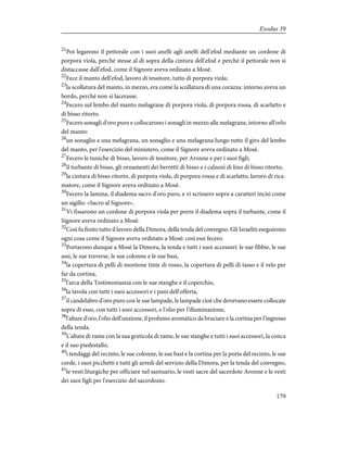 21
Poi legarono il pettorale con i suoi anelli agli anelli dell'efod mediante un cordone di
porpora viola, perché stesse al di sopra della cintura dell'efod e perché il pettorale non si
distaccasse dall'efod, come il Signore aveva ordinato a Mosè.
22
Fece il manto dell'efod, lavoro di tessitore, tutto di porpora viola;
23
la scollatura del manto, in mezzo, era come la scollatura di una corazza: intorno aveva un
bordo, perché non si lacerasse.
24
Fecero sul lembo del manto melagrane di porpora viola, di porpora rossa, di scarlatto e
di bisso ritorto.
25
Fecero sonagli d'oro puro e collocarono i sonagli in mezzo alle melagrane, intorno all'orlo
del manto:
26
un sonaglio e una melagrana, un sonaglio e una melagrana lungo tutto il giro del lembo
del manto, per l'esercizio del ministero, come il Signore aveva ordinato a Mosè.
27
Fecero le tuniche di bisso, lavoro di tessitore, per Aronne e per i suoi figli;
28
il turbante di bisso, gli ornamenti dei berretti di bisso e i calzoni di lino di bisso ritorto;
29
la cintura di bisso ritorto, di porpora viola, di porpora rossa e di scarlatto, lavoro di rica-
matore, come il Signore aveva ordinato a Mosè.
30
Fecero la lamina, il diadema sacro d'oro puro, e vi scrissero sopra a caratteri incisi come
un sigillo: «Sacro al Signore».
31
Vi fissarono un cordone di porpora viola per porre il diadema sopra il turbante, come il
Signore aveva ordinato a Mosè.
32
Così fu finito tutto il lavoro della Dimora, della tenda del convegno. Gli Israeliti eseguirono
ogni cosa come il Signore aveva ordinato a Mosè: così essi fecero.
33
Portarono dunque a Mosè la Dimora, la tenda e tutti i suoi accessori: le sue fibbie, le sue
assi, le sue traverse, le sue colonne e le sue basi,
34
la copertura di pelli di montone tinte di rosso, la copertura di pelli di tasso e il velo per
far da cortina,
35
l'arca della Testimonianza con le sue stanghe e il coperchio,
36
la tavola con tutti i suoi accessori e i pani dell'offerta,
37
il candelabro d'oro puro con le sue lampade, le lampade cioè che dovevano essere collocate
sopra di esso, con tutti i suoi accessori, e l'olio per l'illuminazione,
38
l'altare d'oro, l'olio dell'unzione, il profumo aromatico da bruciare e la cortina per l'ingresso
della tenda.
39
L'altare di rame con la sua graticola di rame, le sue stanghe e tutti i suoi accessori, la conca
e il suo piedestallo,
40
i tendaggi del recinto, le sue colonne, le sue basi e la cortina per la porta del recinto, le sue
corde, i suoi picchetti e tutti gli arredi del servizio della Dimora, per la tenda del convegno,
41
le vesti liturgiche per officiare nel santuario, le vesti sacre del sacerdote Aronne e le vesti
dei suoi figli per l'esercizio del sacerdozio.
179
Exodus 39
 