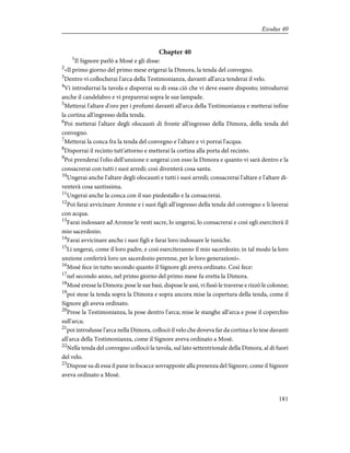 Chapter 40
1
Il Signore parlò a Mosè e gli disse:
2
«Il primo giorno del primo mese erigerai la Dimora, la tenda del convegno.
3
Dentro vi collocherai l'arca della Testimonianza, davanti all'arca tenderai il velo.
4
Vi introdurrai la tavola e disporrai su di essa ciò che vi deve essere disposto; introdurrai
anche il candelabro e vi preparerai sopra le sue lampade.
5
Metterai l'altare d'oro per i profumi davanti all'arca della Testimonianza e metterai infine
la cortina all'ingresso della tenda.
6
Poi metterai l'altare degli olocausti di fronte all'ingresso della Dimora, della tenda del
convegno.
7
Metterai la conca fra la tenda del convegno e l'altare e vi porrai l'acqua.
8
Disporrai il recinto tutt'attorno e metterai la cortina alla porta del recinto.
9
Poi prenderai l'olio dell'unzione e ungerai con esso la Dimora e quanto vi sarà dentro e la
consacrerai con tutti i suoi arredi; così diventerà cosa santa.
10
Ungerai anche l'altare degli olocausti e tutti i suoi arredi; consacrerai l'altare e l'altare di-
venterà cosa santissima.
11
Ungerai anche la conca con il suo piedestallo e la consacrerai.
12
Poi farai avvicinare Aronne e i suoi figli all'ingresso della tenda del convegno e li laverai
con acqua.
13
Farai indossare ad Aronne le vesti sacre, lo ungerai, lo consacrerai e così egli eserciterà il
mio sacerdozio.
14
Farai avvicinare anche i suoi figli e farai loro indossare le tuniche.
15
Li ungerai, come il loro padre, e così eserciteranno il mio sacerdozio; in tal modo la loro
unzione conferirà loro un sacerdozio perenne, per le loro generazioni».
16
Mosè fece in tutto secondo quanto il Signore gli aveva ordinato. Così fece:
17
nel secondo anno, nel primo giorno del primo mese fu eretta la Dimora.
18
Mosè eresse la Dimora: pose le sue basi, dispose le assi, vi fissò le traverse e rizzò le colonne;
19
poi stese la tenda sopra la Dimora e sopra ancora mise la copertura della tenda, come il
Signore gli aveva ordinato.
20
Prese la Testimonianza, la pose dentro l'arca; mise le stanghe all'arca e pose il coperchio
sull'arca;
21
poi introdusse l'arca nella Dimora, collocò il velo che doveva far da cortina e lo tese davanti
all'arca della Testimonianza, come il Signore aveva ordinato a Mosè.
22
Nella tenda del convegno collocò la tavola, sul lato settentrionale della Dimora, al di fuori
del velo.
23
Dispose su di essa il pane in focacce sovrapposte alla presenza del Signore, come il Signore
aveva ordinato a Mosè.
181
Exodus 40
 