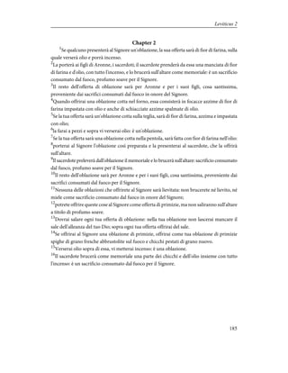 Chapter 2
1
Se qualcuno presenterà al Signore un'oblazione, la sua offerta sarà di fior di farina, sulla
quale verserà olio e porrà incenso.
2
La porterà ai figli di Aronne, i sacerdoti; il sacerdote prenderà da essa una manciata di fior
di farina e d'olio, con tutto l'incenso, e lo brucerà sull'altare come memoriale: è un sacrificio
consumato dal fuoco, profumo soave per il Signore.
3
Il resto dell'offerta di oblazione sarà per Aronne e per i suoi figli, cosa santissima,
proveniente dai sacrifici consumati dal fuoco in onore del Signore.
4
Quando offrirai una oblazione cotta nel forno, essa consisterà in focacce azzime di fior di
farina impastata con olio e anche di schiacciate azzime spalmate di olio.
5
Se la tua offerta sarà un'oblazione cotta sulla teglia, sarà di fior di farina, azzima e impastata
con olio;
6
la farai a pezzi e sopra vi verserai olio: è un'oblazione.
7
Se la tua offerta sarà una oblazione cotta nella pentola, sarà fatta con fior di farina nell'olio:
8
porterai al Signore l'oblazione così preparata e la presenterai al sacerdote, che la offrirà
sull'altare.
9
Il sacerdote preleverà dall'oblazione il memoriale e lo brucerà sull'altare: sacrificio consumato
dal fuoco, profumo soave per il Signore.
10
Il resto dell'oblazione sarà per Aronne e per i suoi figli, cosa santissima, proveniente dai
sacrifici consumati dal fuoco per il Signore.
11
Nessuna delle oblazioni che offrirete al Signore sarà lievitata: non brucerete né lievito, né
miele come sacrificio consumato dal fuoco in onore del Signore;
12
potrete offrire queste cose al Signore come offerta di primizie, ma non saliranno sull'altare
a titolo di profumo soave.
13
Dovrai salare ogni tua offerta di oblazione: nella tua oblazione non lascerai mancare il
sale dell'alleanza del tuo Dio; sopra ogni tua offerta offrirai del sale.
14
Se offrirai al Signore una oblazione di primizie, offrirai come tua oblazione di primizie
spighe di grano fresche abbrustolite sul fuoco e chicchi pestati di grano nuovo.
15
Verserai olio sopra di essa, vi metterai incenso: è una oblazione.
16
Il sacerdote brucerà come memoriale una parte dei chicchi e dell'olio insieme con tutto
l'incenso: è un sacrificio consumato dal fuoco per il Signore.
185
Leviticus 2
 