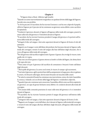 Chapter 4
1
Il Signore disse a Mosè: «Riferisci agli Israeliti:
2
Quando un uomo inavvertitamente trasgredisce un qualsiasi divieto della legge del Signore,
facendo una cosa proibita:
3
se chi ha peccato è il sacerdote che ha ricevuto l'unzione e così ha reso colpevole il popolo,
offrirà al Signore per il peccato da lui commesso un giovenco senza difetto come sacrificio
di espiazione.
4
Condurrà il giovenco davanti al Signore all'ingresso della tenda del convegno; poserà la
mano sulla testa del giovenco e l'immolerà davanti al Signore.
5
Il sacerdote che ha ricevuto l'unzione prenderà il sangue del giovenco e lo porterà nell'in-
terno della tenda del convegno;
6
intingerà il dito nel sangue e farà sette aspersioni davanti al Signore di fronte al velo del
santuario.
7
Bagnerà con il sangue i corni dell'altare dei profumi che bruciano davanti al Signore nella
tenda del convegno; verserà il resto del sangue alla base dell'altare degli olocausti, che si
trova all'ingresso della tenda del convegno.
8
Poi dal giovenco del sacrificio toglierà tutto il grasso: il grasso che avvolge le viscere, tutto
quello che vi è sopra,
9
i due reni con il loro grasso e il grasso attorno ai lombi e al lobo del fegato, che distaccherà
al di sopra dei reni.
10
Farà come si fa per il giovenco del sacrificio di comunione e brucerà il tutto sull'altare
degli olocausti.
11
Ma la pelle del giovenco, la carne con la testa, le viscere, le zampe e gli escrementi,
12
cioè tutto il giovenco, egli lo porterà fuori dell'accampamento in luogo puro, dove si gettano
le ceneri, e lo brucerà sulla legna: dovrà essere bruciato sul mucchio delle ceneri.
13
Se tutta la comunità d'Israele ha commesso una inavvertenza, senza che tutta l'assemblea
la conosca, violando così un divieto della legge del Signore e rendendosi colpevole,
14
quando il peccato commesso sarà conosciuto, l'assemblea offrirà come sacrificio espiatorio
un giovenco, un capo di grosso bestiame senza difetto e lo condurrà davanti alla tenda del
convegno.
15
Gli anziani della comunità poseranno le mani sulla testa del giovenco e lo si immolerà
davanti al Signore.
16
Il sacerdote che ha ricevuto l'unzione porterà il sangue del giovenco nell'interno della
tenda del convegno;
17
intingerà il dito nel sangue, e farà sette aspersioni davanti al Signore di fronte al velo.
18
Bagnerà con il sangue i corni dell'altare che è davanti al Signore nella tenda del convegno
e verserà il resto del sangue alla base dell'altare degli olocausti, all'ingresso della tenda del
convegno.
187
Leviticus 4
 