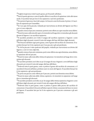 19
Toglierà al giovenco tutte le parti grasse, per bruciarle sull'altare.
20
Farà di questo giovenco come di quello offerto in sacrificio di espiazione: tutto allo stesso
modo. Il sacerdote farà per loro il rito espiatorio e sarà loro perdonato.
21
Poi porterà il giovenco fuori del campo e lo brucerà come ha bruciato il primo: è il sacri-
ficio di espiazione per l'assemblea.
22
Se è un capo chi ha peccato, violando per inavvertenza un divieto del Signore suo Dio e
così si è reso colpevole,
23
quando conosca il peccato commesso, porterà come offerta un capro maschio senza difetto.
24
Poserà la mano sulla testa del capro e lo immolerà nel luogo dove si immolano gli olocausti
davanti al Signore: è un sacrificio espiatorio.
25
Il sacerdote prenderà con il dito il sangue del sacrificio espiatorio e bagnerà i corni
dell'altare degli olocausti; verserà il resto del sangue alla base dell'altare degli olocausti.
26
Poi brucerà sull'altare ogni parte grassa, come il grasso del sacrificio di comunione. Il sa-
cerdote farà per lui il rito espiatorio per il suo peccato e gli sarà perdonato.
27
Se chi ha peccato è stato qualcuno del popolo, violando per inavvertenza un divieto del
Signore, e così si è reso colpevole,
28
quando conosca il peccato commesso, porti come offerta una capra femmina, senza difetto,
in espiazione del suo peccato.
29
Poserà la mano sulla testa della vittima di espiazione e la immolerà nel luogo dove si im-
molano gli olocausti.
30
Il sacerdote prenderà con il dito un po' di sangue di essa e bagnerà i corni dell'altare degli
olocausti; poi verserà il resto del sangue alla base dell'altare.
31
Preleverà tutte le parti grasse, come si preleva il grasso del sacrificio di comunione, e il
sacerdote le brucerà sull'altare, profumo soave in onore del Signore. Il sacerdote farà per lui
il rito espiatorio e gli sarà perdonato.
32
Se porta una pecora come offerta per il peccato, porterà una femmina senza difetto.
33
Poserà la mano sulla testa della vittima espiatoria e la immolerà in espiazione nel luogo
dove si immolano gli olocausti.
34
Il sacerdote prenderà con il dito un po' di sangue della vittima espiatoria e bagnerà i corni
dell'altare degli olocausti; poi verserà il resto del sangue alla base dell'altare.
35
Preleverà tutte le parti grasse, come si preleva il grasso della pecora del sacrificio di
comunione e il sacerdote le brucerà sull'altare sopra le vittime consumate dal fuoco in onore
del Signore. Il sacerdote farà per lui il rito espiatorio per il peccato commesso e gli sarà
perdonato.
188
Leviticus 4
 