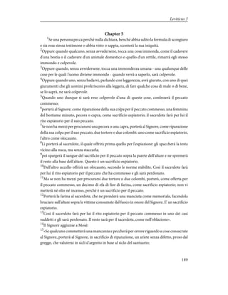 Chapter 5
1
Se una persona pecca perché nulla dichiara, benché abbia udito la formula di scongiuro
e sia essa stessa testimone o abbia visto o sappia, sconterà la sua iniquità.
2
Oppure quando qualcuno, senza avvedersene, tocca una cosa immonda, come il cadavere
d'una bestia o il cadavere d'un animale domestico o quello d'un rettile, rimarrà egli stesso
immondo e colpevole.
3
Oppure quando, senza avvedersene, tocca una immondezza umana - una qualunque delle
cose per le quali l'uomo diviene immondo - quando verrà a saperlo, sarà colpevole.
4
Oppure quando uno, senza badarvi, parlando con leggerezza, avrà giurato, con uno di quei
giuramenti che gli uomini proferiscono alla leggera, di fare qualche cosa di male o di bene,
se lo saprà, ne sarà colpevole.
5
Quando uno dunque si sarà reso colpevole d'una di queste cose, confesserà il peccato
commesso;
6
porterà al Signore, come riparazione della sua colpa per il peccato commesso, una femmina
del bestiame minuto, pecora o capra, come sacrificio espiatorio; il sacerdote farà per lui il
rito espiatorio per il suo peccato.
7
Se non ha mezzi per procurarsi una pecora o una capra, porterà al Signore, come riparazione
della sua colpa per il suo peccato, due tortore o due colombi: uno come sacrificio espiatorio,
l'altro come olocausto.
8
Li porterà al sacerdote, il quale offrirà prima quello per l'espiazione: gli spaccherà la testa
vicino alla nuca, ma senza staccarla;
9
poi spargerà il sangue del sacrificio per il peccato sopra la parete dell'altare e ne spremerà
il resto alla base dell'altare. Questo è un sacrificio espiatorio.
10
Dell'altro uccello offrirà un olocausto, secondo le norme stabilite. Così il sacerdote farà
per lui il rito espiatorio per il peccato che ha commesso e gli sarà perdonato.
11
Ma se non ha mezzi per procurarsi due tortore o due colombi, porterà, come offerta per
il peccato commesso, un decimo di efa di fior di farina, come sacrificio espiatorio; non vi
metterà né olio né incenso, perché è un sacrificio per il peccato.
12
Porterà la farina al sacerdote, che ne prenderà una manciata come memoriale, facendola
bruciare sull'altare sopra le vittime consumate dal fuoco in onore del Signore. E' un sacrificio
espiatorio.
13
Così il sacerdote farà per lui il rito espiatorio per il peccato commesso in uno dei casi
suddetti e gli sarà perdonato. Il resto sarà per il sacerdote, come nell'oblazione».
14
Il Signore aggiunse a Mosè:
15
«Se qualcuno commetterà una mancanza e peccherà per errore riguardo a cose consacrate
al Signore, porterà al Signore, in sacrificio di riparazione, un ariete senza difetto, preso dal
gregge, che valuterai in sicli d'argento in base al siclo del santuario;
189
Leviticus 5
 