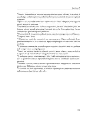 16
risarcirà il danno fatto al santuario, aggiungendovi un quinto, e lo darà al sacerdote, il
quale farà per lui il rito espiatorio con l'ariete offerto come sacrificio di riparazione e gli sarà
perdonato.
17
Quando uno peccherà facendo, senza saperlo, una cosa vietata dal Signore, sarà colpevole
e dovrà scontare la mancanza.
18
Presenterà al sacerdote, come sacrificio di riparazione, un ariete senza difetto, preso dal
bestiame minuto, secondo la tua stima; il sacerdote farà per lui il rito espiatorio per l'errore
commesso per ignoranza e gli sarà perdonato.
19
E' un sacrificio di riparazione; quell'individuo si era certo reso colpevole verso il Signore».
20
Il Signore disse a Mosè:
21
«Quando uno peccherà e commetterà una mancanza verso il Signore, rifiutando al suo
prossimo un deposito da lui ricevuto o un pegno consegnatogli o una cosa rubata o estorta
con frode
22
o troverà una cosa smarrita, mentendo a questo proposito e giurando il falso circa qualcuna
delle cose per cui un uomo può peccare,
23
se avrà così peccato e si sarà reso colpevole, restituirà la cosa rubata o estorta con frode o
il deposito che gli era stato affidato o l'oggetto smarrito che aveva trovato
24
o qualunque cosa per cui abbia giurato il falso. Farà la restituzione per intero, aggiungen-
dovi un quinto e renderà ciò al proprietario il giorno stesso in cui offrirà il sacrificio di ri-
parazione.
25
Porterà al sacerdote, come sacrificio di riparazione in onore del Signore, un ariete senza
difetto, preso dal bestiame minuto secondo la tua stima.
26
Il sacerdote farà il rito espiatorio per lui davanti al Signore e gli sarà perdonato, qualunque
sia la mancanza di cui si è reso colpevole».
190
Leviticus 5
 