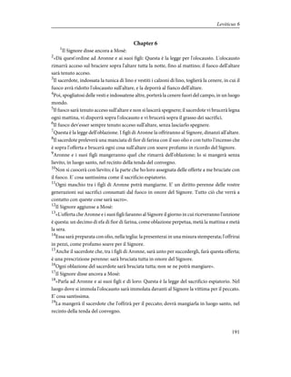 Chapter 6
1
Il Signore disse ancora a Mosè:
2
«Dà quest'ordine ad Aronne e ai suoi figli: Questa è la legge per l'olocausto. L'olocausto
rimarrà acceso sul braciere sopra l'altare tutta la notte, fino al mattino; il fuoco dell'altare
sarà tenuto acceso.
3
Il sacerdote, indossata la tunica di lino e vestiti i calzoni di lino, toglierà la cenere, in cui il
fuoco avrà ridotto l'olocausto sull'altare, e la deporrà al fianco dell'altare.
4
Poi, spogliatosi delle vesti e indossatene altre, porterà la cenere fuori del campo, in un luogo
mondo.
5
Il fuoco sarà tenuto acceso sull'altare e non si lascerà spegnere; il sacerdote vi brucerà legna
ogni mattina, vi disporrà sopra l'olocausto e vi brucerà sopra il grasso dei sacrifici.
6
Il fuoco dev'esser sempre tenuto acceso sull'altare, senza lasciarlo spegnere.
7
Questa è la legge dell'oblazione. I figli di Aronne la offriranno al Signore, dinanzi all'altare.
8
Il sacerdote preleverà una manciata di fior di farina con il suo olio e con tutto l'incenso che
è sopra l'offerta e brucerà ogni cosa sull'altare con soave profumo in ricordo del Signore.
9
Aronne e i suoi figli mangeranno quel che rimarrà dell'oblazione; lo si mangerà senza
lievito, in luogo santo, nel recinto della tenda del convegno.
10
Non si cuocerà con lievito; è la parte che ho loro assegnata delle offerte a me bruciate con
il fuoco. E' cosa santissima come il sacrificio espiatorio.
11
Ogni maschio tra i figli di Aronne potrà mangiarne. E' un diritto perenne delle vostre
generazioni sui sacrifici consumati dal fuoco in onore del Signore. Tutto ciò che verrà a
contatto con queste cose sarà sacro».
12
Il Signore aggiunse a Mosè:
13
«L'offerta che Aronne e i suoi figli faranno al Signore il giorno in cui riceveranno l'unzione
è questa: un decimo di efa di fior di farina, come oblazione perpetua, metà la mattina e metà
la sera.
14
Essa sarà preparata con olio, nella teglia: la presenterai in una misura stemperata; l'offrirai
in pezzi, come profumo soave per il Signore.
15
Anche il sacerdote che, tra i figli di Aronne, sarà unto per succedergli, farà questa offerta;
è una prescrizione perenne: sarà bruciata tutta in onore del Signore.
16
Ogni oblazione del sacerdote sarà bruciata tutta; non se ne potrà mangiare».
17
Il Signore disse ancora a Mosè:
18
«Parla ad Aronne e ai suoi figli e dì loro: Questa è la legge del sacrificio espiatorio. Nel
luogo dove si immola l'olocausto sarà immolata davanti al Signore la vittima per il peccato.
E' cosa santissima.
19
La mangerà il sacerdote che l'offrirà per il peccato; dovrà mangiarla in luogo santo, nel
recinto della tenda del convegno.
191
Leviticus 6
 