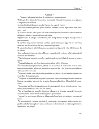 Chapter 7
1
Questa è la legge del sacrificio di riparazione; è cosa santissima.
2
Nel luogo, dove si immola l'olocausto, si immolerà la vittima di riparazione; se ne spargerà
il sangue attorno all'altare
3
e se ne offrirà tutto il grasso: la coda, il grasso che copre le viscere,
4
i due reni con il loro grasso e il grasso attorno ai lombi e al lobo del fegato che si distaccherà
sopra i reni.
5
Il sacerdote brucerà tutto questo sull'altare come sacrificio consumato dal fuoco in onore
del Signore. Questo è un sacrificio di riparazione.
6
Ogni maschio di famiglia sacerdotale ne potrà mangiare; lo si mangerà in luogo santo; è
cosa santissima.
7
Il sacrificio di riparazione è come il sacrificio espiatorio; la stessa legge vale per ambedue;
la vittima sarà del sacerdote che avrà compiuta l'espiazione.
8
Il sacerdote, che avrà fatto l'olocausto per qualcuno, avrà per sé la pelle dell'olocausto da
lui offerto.
9
Così anche ogni oblazione, cotta nel forno o preparata nella pentola o nella teglia, sarà del
sacerdote che l'ha offerta.
10
Ogni oblazione impastata con olio o asciutta sarà per tutti i figli di Aronne in misura
uguale.
11
Questa è la legge del sacrificio di comunione, che si offrirà al Signore.
12
Se uno l'offre in ringraziamento, offrirà, con il sacrificio di comunione, focacce senza
lievito intrise con olio, schiacciate senza lievito unte con olio e fior di farina cotta, in forma
di focacce intrise con olio.
13
Presenterà anche, come offerta, oltre le dette focacce, focacce di pan lievitato, insieme con
il sacrificio di ringraziamento.
14
Di ognuna di queste offerte una parte si presenterà come oblazione prelevata in onore del
Signore; essa sarà del sacerdote che ha sparso il sangue della vittima del sacrificio di comu-
nione.
15
La carne del sacrificio di ringraziamento dovrà mangiarsi il giorno stesso in cui esso viene
offerto; non se ne lascerà nulla fino alla mattina.
16
Ma se il sacrificio che uno offre è votivo o volontario, la vittima si mangerà il giorno in
cui verrà offerta, il resto dovrà esser mangiato il giorno dopo;
17
ma quel che sarà rimasto della carne del sacrificio fino al terzo giorno, dovrà bruciarsi nel
fuoco.
18
Se uno mangia la carne del sacrificio di comunione il terzo giorno, l'offerente non sarà
gradito; dell'offerta non gli sarà tenuto conto; sarà un abominio; chi ne avrà mangiato subirà
la pena della sua iniquità.
193
Leviticus 7
 
