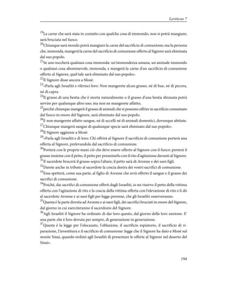 19
La carne che sarà stata in contatto con qualche cosa di immondo, non si potrà mangiare;
sarà bruciata nel fuoco.
20
Chiunque sarà mondo potrà mangiare la carne del sacrificio di comunione; ma la persona
che, immonda, mangerà la carne del sacrificio di comunione offerto al Signore sarà eliminata
dal suo popolo.
21
Se uno toccherà qualsiasi cosa immonda: un'immondezza umana, un animale immondo
o qualsiasi cosa abominevole, immonda, e mangerà la carne d'un sacrificio di comunione
offerto al Signore, quel tale sarà eliminato dal suo popolo».
22
Il Signore disse ancora a Mosè:
23
«Parla agli Israeliti e riferisci loro: Non mangerete alcun grasso, né di bue, né di pecora,
né di capra.
24
Il grasso di una bestia che è morta naturalmente o il grasso d'una bestia sbranata potrà
servire per qualunque altro uso; ma non ne mangerete affatto;
25
perché chiunque mangerà il grasso di animali che si possono offrire in sacrificio consumato
dal fuoco in onore del Signore, sarà eliminato dal suo popolo.
26
E non mangerete affatto sangue, né di uccelli né di animali domestici, dovunque abitiate.
27
Chiunque mangerà sangue di qualunque specie sarà eliminato dal suo popolo».
28
Il Signore aggiunse a Mosè:
29
«Parla agli Israeliti e dì loro: Chi offrirà al Signore il sacrificio di comunione porterà una
offerta al Signore, prelevandola dal sacrificio di comunione.
30
Porterà con le proprie mani ciò che deve essere offerto al Signore con il fuoco: porterà il
grasso insieme con il petto, il petto per presentarlo con il rito d'agitazione davanti al Signore.
31
Il sacerdote brucerà il grasso sopra l'altare; il petto sarà di Aronne e dei suoi figli.
32
Darete anche in tributo al sacerdote la coscia destra dei vostri sacrifici di comunione.
33
Essa spetterà, come sua parte, al figlio di Aronne che avrà offerto il sangue e il grasso dei
sacrifici di comunione.
34
Poiché, dai sacrifici di comunione offerti dagli Israeliti, io mi riservo il petto della vittima
offerta con l'agitazione di rito e la coscia della vittima offerta con l'elevazione di rito e li dò
al sacerdote Aronne e ai suoi figli per legge perenne, che gli Israeliti osserveranno.
35
Questa è la parte dovuta ad Aronne e ai suoi figli, dei sacrifici bruciati in onore del Signore,
dal giorno in cui eserciteranno il sacerdozio del Signore.
36
Agli Israeliti il Signore ha ordinato di dar loro questo, dal giorno della loro unzione. E'
una parte che è loro dovuta per sempre, di generazione in generazione.
37
Questa è la legge per l'olocausto, l'oblazione, il sacrificio espiatorio, il sacrificio di ri-
parazione, l'investitura e il sacrificio di comunione: legge che il Signore ha dato a Mosè sul
monte Sinai, quando ordinò agli Israeliti di presentare le offerte al Signore nel deserto del
Sinai».
194
Leviticus 7
 