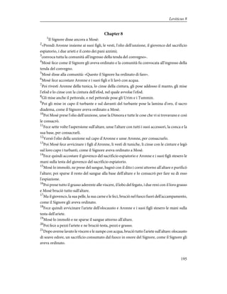 Chapter 8
1
Il Signore disse ancora a Mosè:
2
«Prendi Aronne insieme ai suoi figli, le vesti, l'olio dell'unzione, il giovenco del sacrificio
espiatorio, i due arieti e il cesto dei pani azzimi;
3
convoca tutta la comunità all'ingresso della tenda del convegno».
4
Mosè fece come il Signore gli aveva ordinato e la comunità fu convocata all'ingresso della
tenda del convegno.
5
Mosè disse alla comunità: «Questo il Signore ha ordinato di fare».
6
Mosè fece accostare Aronne e i suoi figli e li lavò con acqua.
7
Poi rivestì Aronne della tunica, lo cinse della cintura, gli pose addosso il manto, gli mise
l'efod e lo cinse con la cintura dell'efod, nel quale avvolse l'efod.
8
Gli mise anche il pettorale, e nel pettorale pose gli Urim e i Tummin.
9
Poi gli mise in capo il turbante e sul davanti del turbante pose la lamina d'oro, il sacro
diadema, come il Signore aveva ordinato a Mosè.
10
Poi Mosè prese l'olio dell'unzione, unse la Dimora e tutte le cose che vi si trovavano e così
le consacrò.
11
Fece sette volte l'aspersione sull'altare, unse l'altare con tutti i suoi accessori, la conca e la
sua base, per consacrarli.
12
Versò l'olio della unzione sul capo d'Aronne e unse Aronne, per consacrarlo.
13
Poi Mosè fece avvicinare i figli d'Aronne, li vestì di tuniche, li cinse con le cinture e legò
sul loro capo i turbanti, come il Signore aveva ordinato a Mosè.
14
Fece quindi accostare il giovenco del sacrificio espiatorio e Aronne e i suoi figli stesero le
mani sulla testa del giovenco del sacrificio espiatorio.
15
Mosè lo immolò, ne prese del sangue, bagnò con il dito i corni attorno all'altare e purificò
l'altare; poi sparse il resto del sangue alla base dell'altare e lo consacrò per fare su di esso
l'espiazione.
16
Poi prese tutto il grasso aderente alle viscere, il lobo del fegato, i due reni con il loro grasso
e Mosè bruciò tutto sull'altare.
17
Ma il giovenco, la sua pelle, la sua carne e le feci, bruciò nel fuoco fuori dell'accampamento,
come il Signore gli aveva ordinato.
18
Fece quindi avvicinare l'ariete dell'olocausto e Aronne e i suoi figli stesero le mani sulla
testa dell'ariete.
19
Mosè lo immolò e ne sparse il sangue attorno all'altare.
20
Poi fece a pezzi l'ariete e ne bruciò testa, pezzi e grasso.
21
Dopo averne lavato le viscere e le zampe con acqua, bruciò tutto l'ariete sull'altare: olocausto
di soave odore, un sacrificio consumato dal fuoco in onore del Signore, come il Signore gli
aveva ordinato.
195
Leviticus 8
 