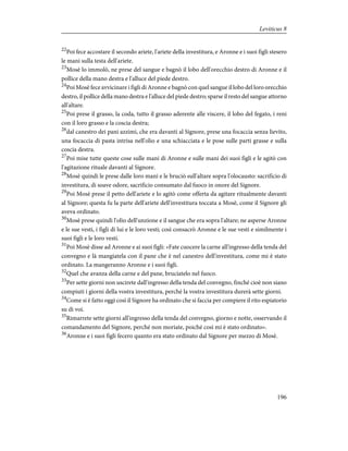 22
Poi fece accostare il secondo ariete, l'ariete della investitura, e Aronne e i suoi figli stesero
le mani sulla testa dell'ariete.
23
Mosè lo immolò, ne prese del sangue e bagnò il lobo dell'orecchio destro di Aronne e il
pollice della mano destra e l'alluce del piede destro.
24
Poi Mosè fece avvicinare i figli di Aronne e bagnò con quel sangue il lobo del loro orecchio
destro, il pollice della mano destra e l'alluce del piede destro; sparse il resto del sangue attorno
all'altare.
25
Poi prese il grasso, la coda, tutto il grasso aderente alle viscere, il lobo del fegato, i reni
con il loro grasso e la coscia destra;
26
dal canestro dei pani azzimi, che era davanti al Signore, prese una focaccia senza lievito,
una focaccia di pasta intrisa nell'olio e una schiacciata e le pose sulle parti grasse e sulla
coscia destra.
27
Poi mise tutte queste cose sulle mani di Aronne e sulle mani dei suoi figli e le agitò con
l'agitazione rituale davanti al Signore.
28
Mosè quindi le prese dalle loro mani e le bruciò sull'altare sopra l'olocausto: sacrificio di
investitura, di soave odore, sacrificio consumato dal fuoco in onore del Signore.
29
Poi Mosè prese il petto dell'ariete e lo agitò come offerta da agitare ritualmente davanti
al Signore; questa fu la parte dell'ariete dell'investitura toccata a Mosè, come il Signore gli
aveva ordinato.
30
Mosè prese quindi l'olio dell'unzione e il sangue che era sopra l'altare; ne asperse Aronne
e le sue vesti, i figli di lui e le loro vesti; così consacrò Aronne e le sue vesti e similmente i
suoi figli e le loro vesti.
31
Poi Mosè disse ad Aronne e ai suoi figli: «Fate cuocere la carne all'ingresso della tenda del
convegno e là mangiatela con il pane che è nel canestro dell'investitura, come mi è stato
ordinato. La mangeranno Aronne e i suoi figli.
32
Quel che avanza della carne e del pane, bruciatelo nel fuoco.
33
Per sette giorni non uscirete dall'ingresso della tenda del convegno, finché cioè non siano
compiuti i giorni della vostra investitura, perché la vostra investitura durerà sette giorni.
34
Come si è fatto oggi così il Signore ha ordinato che si faccia per compiere il rito espiatorio
su di voi.
35
Rimarrete sette giorni all'ingresso della tenda del convegno, giorno e notte, osservando il
comandamento del Signore, perché non moriate, poiché così mi è stato ordinato».
36
Aronne e i suoi figli fecero quanto era stato ordinato dal Signore per mezzo di Mosè.
196
Leviticus 8
 