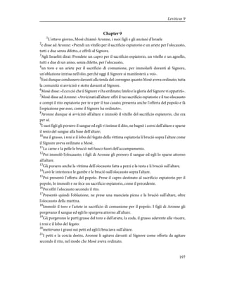 Chapter 9
1
L'ottavo giorno, Mosè chiamò Aronne, i suoi figli e gli anziani d'Israele
2
e disse ad Aronne: «Prendi un vitello per il sacrificio espiatorio e un ariete per l'olocausto,
tutti e due senza difetto, e offrili al Signore.
3
Agli Israeliti dirai: Prendete un capro per il sacrificio espiatorio, un vitello e un agnello,
tutti e due di un anno, senza difetto, per l'olocausto,
4
un toro e un ariete per il sacrificio di comunione, per immolarli davanti al Signore,
un'oblazione intrisa nell'olio, perché oggi il Signore si manifesterà a voi».
5
Essi dunque condussero davanti alla tenda del convegno quanto Mosè aveva ordinato; tutta
la comunità si avvicinò e stette davanti al Signore.
6
Mosè disse: «Ecco ciò che il Signore vi ha ordinato; fatelo e la gloria del Signore vi apparirà».
7
Mosè disse ad Aronne: «Avvicinati all'altare: offri il tuo sacrificio espiatorio e il tuo olocausto
e compi il rito espiatorio per te e per il tuo casato; presenta anche l'offerta del popolo e fà
l'espiazione per esso, come il Signore ha ordinato».
8
Aronne dunque si avvicinò all'altare e immolò il vitello del sacrificio espiatorio, che era
per sé.
9
I suoi figli gli porsero il sangue ed egli vi intinse il dito, ne bagnò i corni dell'altare e sparse
il resto del sangue alla base dell'altare;
10
ma il grasso, i reni e il lobo del fegato della vittima espiatoria li bruciò sopra l'altare come
il Signore aveva ordinato a Mosè.
11
La carne e la pelle le bruciò nel fuoco fuori dell'accampamento.
12
Poi immolò l'olocausto; i figli di Aronne gli porsero il sangue ed egli lo sparse attorno
all'altare.
13
Gli porsero anche la vittima dell'olocausto fatta a pezzi e la testa e li bruciò sull'altare.
14
Lavò le interiora e le gambe e le bruciò sull'olocausto sopra l'altare.
15
Poi presentò l'offerta del popolo. Prese il capro destinato al sacrificio espiatorio per il
popolo, lo immolò e ne fece un sacrificio espiatorio, come il precedente.
16
Poi offrì l'olocausto secondo il rito.
17
Presentò quindi l'oblazione, ne prese una manciata piena e la bruciò sull'altare, oltre
l'olocausto della mattina.
18
Immolò il toro e l'ariete in sacrificio di comunione per il popolo. I figli di Aronne gli
porgevano il sangue ed egli lo spargeva attorno all'altare.
19
Gli porgevano le parti grasse del toro e dell'ariete, la coda, il grasso aderente alle viscere,
i reni e il lobo del fegato:
20
mettevano i grassi sui petti ed egli li bruciava sull'altare.
21
I petti e la coscia destra, Aronne li agitava davanti al Signore come offerta da agitare
secondo il rito, nel modo che Mosè aveva ordinato.
197
Leviticus 9
 